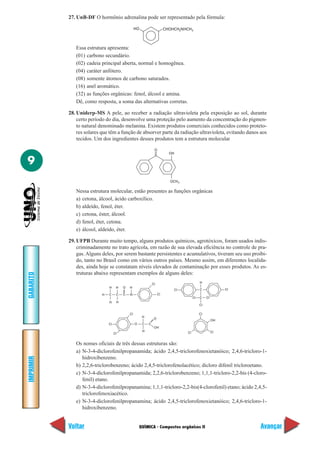 27. UnB-DF O hormônio adrenalina pode ser representado pela fórmula:

                                                  HO                     CHOHCH2NHCH3



              Essa estrutura apresenta:
              (01) carbono secundário.
              (02) cadeia principal aberta, normal e homogênea.
              (04) caráter anfótero.
              (08) somente átomos de carbono saturados.
              (16) anel aromático.
              (32) as funções orgânicas: fenol, álcool e amina.
              Dê, como resposta, a soma das alternativas corretas.

           28. Uniderp-MS A pele, ao receber a radiação ultravioleta pela exposição ao sol, durante
               certo período do dia, desenvolve uma proteção pelo aumento da concentração do pigmen-
               to natural denominado melanina. Existem produtos comerciais conhecidos como proteto-
               res solares que têm a função de absorver parte da radiação ultravioleta, evitando danos aos
               tecidos. Um dos ingredientes desses produtos tem a estrutura molecular

                                                                O
                                                                           OH

9
                                                                           OCH 3

              Nessa estrutura molecular, estão presentes as funções orgânicas
              a) cetona, álcool, ácido carboxílico.
              b) aldeído, fenol, éter.
              c) cetona, éster, álcool.
              d) fenol, éter, cetona.
              e) álcool, aldeído, éter.

           29. UFPB Durante muito tempo, alguns produtos químicos, agrotóxicos, foram usados indis-
               criminadamente no trato agrícola, em razão de sua elevada eficiência no controle de pra-
               gas. Alguns deles, por serem bastante persistentes e acumulativos, tiveram seu uso proibi-
               do, tanto no Brasil como em vários outros países. Mesmo assim, em diferentes localida-
               des, ainda hoje se constatam níveis elevados de contaminação por esses produtos. As es-
               truturas abaixo representam exemplos de alguns deles:
GABARITO




                                                               Cl                            H
                               H     H   O   H
                                                                             Cl              C              Cl
                           H   C     C   C   N                      Cl
                                                                                        Cl   C    Cl
                               H     H
                                                                                             Cl

                                             Cl                                              Cl
                                                       H
                                                                O
                                                                                                       OH
                               Cl                 O    C   C
                                                                OH
                                                       H                                               Cl
                                    Cl                                             Cl


              Os nomes oficiais de três dessas estruturas são:
              a) N-3-4-diclorofenilpropanamida; ácido 2,4,5-triclorofenoxietanóico; 2,4,6-tricloro-1-
                 hidroxibenzeno.
IMPRIMIR




              b) 2,2,6-triclorobenzeno; ácido 2,4,5-triclorofenolacético; dicloro difenil tricloroetano.
              c) N-3-4-diclorofenilpropanamida; 2,2,6-triclorobenzeno; 1,1,1-tricloro-2,2-bis (4-cloro-
                 fenil) etano.
              d) N-3-4-diclorofenilpropanamina; 1,1,1-tricloro-2,2-bis(4-clorofenil) etano; ácido 2,4,5-
                 triclorofenoxiacético.
              e) N-3-4-diclorofenilpropanamina; ácido 2,4,5-triclorofenoxietanóico; 2,4,6-tricloro-1-
                 hidroxibenzeno.


           Voltar                                     QUÍMICA - Compostos orgânicos II                           Avançar
 