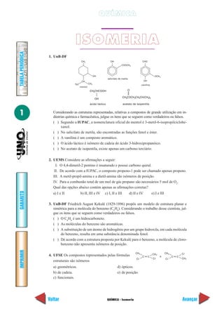 QUÍMICA



                                     ISOMERIA
TABELA PERIÓDICA




                   1. UnB-DF
                                           CH3                        OH                              CHO
                                                                                 COOCH3



                                                         OH                                                           OCH 3
                                                                    salicilato de metila
                                           CH                                                           OH
                                    H3C            CH3
                                                                                                     vanilina
                                          mentol
                                                    CH3CHCOOH                          O

                                                                                  CH3COCH2CH2CH(CH3)2
                                                          OH
                                                    ácido láctico                 acetato de isopentila


1                    Considerando as estruturas representadas, relativas a compostos de grande utilização em in-
                     dústrias química e farmacêutica, julgue os itens que se seguem como verdadeiros ou falsos.
                     ( ) Segundo a IUPAC, a nomenclatura oficial do mentol é 3-metil-6-isopropilciclohe-
                          xanol.
                     ( ) No salicilato de metila, são encontradas as funções fenol e éster.
                     ( ) A vanilina é um composto aromático.
                     ( ) O ácido láctico é isômero de cadeia do ácido 3-hidroxipropanóico.
                     ( ) No acetato de isopentila, existe apenas um carbono terciário.

                   2. UEMS Considere as afirmações a seguir:
                        I. O 4,4-dimetil-2 pentino é insaturado e possui carbono quiral.
                       II. De acordo com a IUPAC, o composto propeno-1 pode ser chamado apenas propeno.
                      III. A metil-propil-amina e a dietil-amina são isômeros de posição.
                      IV. Para a combustão total de um mol de gás propano são necessários 5 mol de O2.
                      Qual das opções abaixo contém apenas as afirmações corretas?
GABARITO




                     a) I e II            b) II, III e IV       c) I, II e III             d) II e IV            e) I e III

                   3. UnB-DF Friedrich August Kekulé (1829-1896) propôs um modelo de estrutura planar e
                      simétrica para a molécula do benzeno (C6H6). Considerando o trabalho desse cientista, jul-
                      gue os itens que se seguem como verdadeiros ou falsos.
                      ( ) O C6H6 é um hidrocarboneto.
                      ( ) As moléculas do benzeno são aromáticas.
                      ( ) A substituição de um átomo de hidrogênio por um grupo hidroxila, em cada molécula
                           do benzeno, resulta em uma substância denominada fenol.
                      ( ) De acordo com a estrutura proposta por Kekulé para o benzeno, a molécula de cloro-
                           benzeno não apresenta isômeros de posição.
IMPRIMIR




                                                                                               CH3               CH 3         CH3           C
                   4. UFSE Os compostos representados pelas fórmulas                                  C      C            e         C   C
                                                                                                C                 C           C             CH 3
                      estruturais são isômeros
                     a) geométricos.                                         d) ópticos.
                     b) de cadeia.                                           e) de posição.
                     c) funcionais.




                   Voltar                                           QUÍMICA - Isomeria                                                      Avançar
 