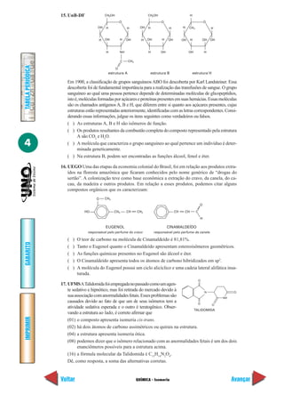 15. UnB-DF                 CH2OH                         CH2OH                         H

                                                          O                          O                                  O
                                         OH   H                H       OH   H             H         H    CH3                 H


                                         H    OH          H    OH      H    OH        H   OH        OH    H             OH   OH


                                              H           NH                H        OH                  OH             H

                                                          C    CH3
TABELA PERIÓDICA




                                                      O
                                               estrutura A                   estrutura B                      estrutura H

                      Em 1900, a classificação de grupos sanguíneos ABO foi descoberta por Karl Landsteiner. Essa
                      descoberta foi de fundamental importância para a realização das transfusões de sangue. O grupo
                      sanguíneo ao qual uma pessoa pertence depende de determinadas moléculas de glicopeptídios,
                      isto é, moléculas formadas por açúcares e proteínas presentes em suas hemácias. Essas moléculas
                      são os chamados antígenos A, B e H, que diferem entre si quanto aos açúcares presentes, cujas
                      estruturas estão representadas anteriormente, identificadas com as letras correspondentes. Consi-
                      derando essas informações, julgue os itens seguintes como verdadeiros ou falsos.
                      ( ) As estruturas A, B e H são isômeros de função.
                      ( ) Os produtos resultantes da combustão completa do composto representado pela estrutura
                            A são CO2 e H2O.
4                     ( ) A molécula que caracteriza o grupo sanguíneo ao qual pertence um indivíduo é deter-
                            minada geneticamente.
                      ( ) Na estrutura B, podem ser encontradas as funções álcool, fenol e éter.

                   16. UEGO Uma das etapas da economia colonial do Brasil, foi em relação aos produtos extra-
                       ídos na floresta amazônica que ficaram conhecidos pelo nome genérico de “drogas do
                       sertão”. A colonização teve como base econômica a extração do cravo, da canela, do ca-
                       cau, da madeira e outros produtos. Em relação a esses produtos, podemos citar alguns
                       compostos orgânicos que os caracterizam:
                                        O     CH3
                                                                                                                    O

                                  HO                CH3        CH    CH2                       CH    CH         C

                                                                                                                    H

                                              EUGENOL                                     CINAMALDEÍDO
                                   responsável pelo perfume do cravo             responsável pelo perfume da canela

                      (   )   O teor de carbono na molécula de Cinamaldeído é 81,81%.
GABARITO




                      (   )   Tanto o Eugenol quanto o Cinamaldeído apresentam estereoisômeros geométricos.
                      (   )   As funções químicas presentes no Eugenol são álcool e éter.
                      (   )   O Cinamaldeído apresenta todos os átomos de carbono hibridizados em sp2.
                      (   )   A molécula do Eugenol possui um ciclo alicíclico e uma cadeia lateral alifática insa-
                              turada.
                                                                                                                    O
                   17. UFMS A Talidomida foi empregada no passado como um agen-
                       te sedativo e hipnótico, mas foi retirada do mercado devido à          N            O
                       sua associação com anormalidades fetais. Esses problemas são                   NH
                       causados devido ao fato de que um de seus isômeros tem a             O     O
                       atividade sedativa esperada e o outro é teratogênico. Obser-
                                                                                         TALIDOMIDA
                       vando a estrutura ao lado, é correto afirmar que
IMPRIMIR




                       (01) o composto apresenta isomeria cis-trans.
                       (02) há dois átomos de carbono assimétricos ou quirais na estrutura.
                       (04) a estrutura apresenta isomeria ótica.
                       (08) podemos dizer que o isômero relacionado com as anormalidades fetais é um dos dois
                             enanciômeros possíveis para a estrutura acima.
                       (16) a fórmula molecular da Talidomida é C13H14N2O4.
                       Dê, como resposta, a soma das alternativas corretas.


                   Voltar                                            QUÍMICA - Isomeria                                           Avançar
 