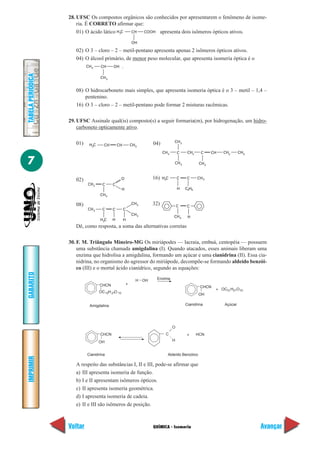 28. UFSC Os compostos orgânicos são conhecidos por apresentarem o fenômeno de isome-
                       ria. É CORRETO afirmar que:
                       01) O ácido lático H3C CH   COOH apresenta dois isômeros ópticos ativos.

                                                           OH

                      02) O 3 – cloro – 2 – metil-pentano apresenta apenas 2 isômeros ópticos ativos.
                      04) O álcool primário, de menor peso molecular, que apresenta isomeria óptica é o
                          CH 3   CH    OH .
TABELA PERIÓDICA




                                   CH 3


                      08) O hidrocarboneto mais simples, que apresenta isomeria óptica é o 3 – metil – 1,4 –
                          pentenino.
                      16) O 3 – cloro – 2 – metil-pentano pode formar 2 misturas racêmicas.

                   29. UFSC Assinale qual(is) composto(s) a seguir formaria(m), por hidrogenação, um hidro-
                       carboneto opticamente ativo.

                      01)                                                           CH 3
                             H3C     CH       CH           CH 3        04)
                                                                             CH 3       C    CH2     C     CH   CH2      CH3

7                                                                                   CH 3            CH 3



                      02)                          O                   16)   H3C        C   C      CH 3
                            CH 2    C     C
                                                   H                                    H   C2H5
                                   CH 3

                      08)                                  CH 3        32)              C   C
                            CH 3    C     C        C
                                                           CH 3
                                                                                    CH 3     H
                                   H3C    H        H
                      Dê, como resposta, a soma das alternativas corretas

                   30. F. M. Triângulo Mineiro-MG Os miriápodes — lacraia, embuá, centopéia — possuem
                       uma substância chamada amigdalina (I). Quando atacados, esses animais liberam uma
                       enzima que hidrolisa a amigdalina, formando um açúcar e uma cianidrina (II). Essa cia-
                       nidrina, no organismo do agressor do miriápode, decompõe-se formando aldeído benzói-
                       co (III) e o mortal ácido cianídrico, segundo as equações:
GABARITO




                                                              H   OH    Enzima
                                   CHCN                +
                                                                                                    CHCN
                                                                                                            + OC12 H21O 10
                                   OC 12H 21O 10
                                                                                                   OH

                             Amigdalina                                                     Cianidrina          Açúcar




                                                                                    O
                                   CHCN                                        C            +      HCN
                                   OH                                               H


                            Cianidrina                                          Aldeído Benzóico
IMPRIMIR




                      A respeito das substâncias I, II e III, pode-se afirmar que
                      a) III apresenta isomeria de função.
                      b) I e II apresentam isômeros ópticos.
                      c) II apresenta isomeria geométrica.
                      d) I apresenta isomeria de cadeia.
                      e) II e III são isômeros de posição.



                   Voltar                                              QUÍMICA - Isomeria                                      Avançar
 