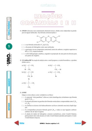 QUÍMICA



                       REAÇÕES
                    ORGÂNICAS I E II
TABELA PERIÓDICA




                   1. UFGO A dioxina é um contaminante altamente tóxico, obtido como subproduto na produ-
                      ção de alguns herbicidas. Sua fórmula estrutural plana é

                                              C                  O                  C



                                              C                  O                  C

                      ( ) e sua fórmula molecular é C12H4C 4O2.
1                     ( ) e faz ponte de hidrogênio entre suas moléculas.
                      ( ) e apresenta, na sua composição centesimal, teores de carbono e oxigênio superiores a
                          40% e 15%, respectivamente.
                      ( ) e sofre hidrogenação catalítica, reagindo na proporção de uma parte de dioxina para
                          seis partes de oxigênio.


                   2. U.Católica-DF Na reação de adição entre o metil propeno e o ácido bromídrico, o produto
                      obtido será o:

                      a) H2C — C = CH2                           d) H3C — C = CH2

                            Br   CH3                                         CH2 — Br
                      b) H3C — C = CH                            e) H3C — C = CH2

                                 CH3 Br                                       Br
                                 Br
GABARITO




                      c) H3C — C — CH3

                                 CH3


                   3. UFMT
                      Julgue os itens abaixo como verdadeiros ou falsos:
                      ( ) A expressão “série parafínica” refere-se à série homóloga dos cicloalcanos cuja fórmula
                           geral é CnH2n + 2.
                      ( ) Os alcanos presentes na gasolina têm fórmulas moleculares compreendidas entre C5H12
                           e C12H26.
IMPRIMIR




                      ( ) As olefinas ou alcenos são hidrocarbonetos acíclicos contendo uma única dupla liga-
                           ção.
                      ( ) As cicloparafinas possuem fórmula geral CnH2n e todas as suas ligações carbono-
                           carbono são do tipo σ (sigma).
                      ( ) A adição de iodeto de hidrogênio a alcenos assimétricos, como 2-metil-2-buteno,
                           pode produzir dois iodo-alcanos (2-iodo-2-metil-butano (produto principal) e 2-iodo-
                           3-metil-butano (traços)).


                   Voltar                          QUÍMICA - Reações orgânicas I e II                         Avançar
 