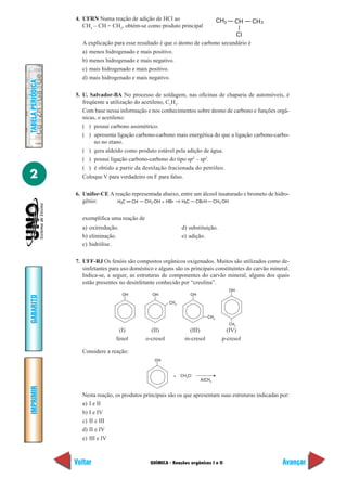 4. UFRN Numa reação de adição de HCl ao                          CH3     CH   CH 3
                      CH3 – CH = CH2, obtém-se como produto principal
                                                                                    Cl
                     A explicação para esse resultado é que o átomo de carbono secundário é
                     a) menos hidrogenado e mais positivo.
                     b) menos hidrogenado e mais negativo.
                     c) mais hidrogenado e mais positivo.
                     d) mais hidrogenado e mais negativo.
TABELA PERIÓDICA




                   5. U. Salvador-BA No processo de soldagem, nas oficinas de chaparia de automóveis, é
                      freqüente a utilização do acetileno, C2H2.
                      Com base nessa informação e nos conhecimentos sobre átomo de carbono e funções orgâ-
                      nicas, o acetileno:
                      ( ) possui carbono assimétrico.
                      ( ) apresenta ligação carbono-carbono mais energética do que a ligação carbono-carbo-
                           no no etano.
                      ( ) gera aldeído como produto estável pela adição de água.
                      ( ) possui ligação carbono-carbono do tipo sp2 – sp2.
                      ( ) é obtido a partir da destilação fracionada do petróleo.
2                     Coloque V para verdadeiro ou F para falso.

                   6. Unifor-CE A reação representada abaixo, entre um álcool insaturado e brometo de hidro-
                      gênio:       H2C CH CH 2 OH + HBr       H3C CBrH CH 2 OH


                     exemplifica uma reação de
                     a) oxirredução.                              d) substituição.
                     b) eliminação.                               e) adição.
                     c) hidrólise.

                   7. UFF-RJ Os fenóis são compostos orgânicos oxigenados. Muitos são utilizados como de-
                      sinfetantes para uso doméstico e alguns são os principais constituintes do carvão mineral.
                      Indica-se, a seguir, as estruturas de componentes do carvão mineral, alguns dos quais
                      estão presentes no desinfetante conhecido por “creolina”.
                                                                                          OH
                                       OH           OH                OH
GABARITO




                                                            CH3


                                                                              CH3
                                                                                          CH3
                                     (I)           (II)             (III)              (IV)
                                    fenol        o-cresol          m-cresol          p-cresol

                     Considere a reação:
                                                     OH


                                                             +    CH3Cl
                                                                           AlCH3
IMPRIMIR




                     Nesta reação, os produtos principais são os que apresentam suas estruturas indicadas por:
                     a) I e II
                     b) I e IV
                     c) II e III
                     d) II e IV
                     e) III e IV



                   Voltar                          QUÍMICA - Reações orgânicas I e II                        Avançar
 
