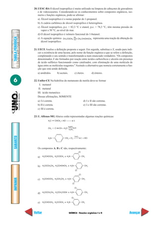 20. UESC-BA O álcool isopropílico é muito utilizado na limpeza de cabeçotes de gravadores
                       e de videocassetes. Considerando-se os conhecimentos sobre compostos orgânicos, iso-
                       meria e funções orgânicas, pode-se afirmar:
                       a) Álcool isopropílico é o nome popular do 1-propanol.
                       b) A cadeia carbônica do álcool isopropílico é heterogênea.
                       c) Álcool isopropílico, p.e. = 82,3 °C e etanol, p.e. = 78,3 °C, têm mesma pressão de
                          vapor a 50 °C, ao nível do mar.
                       d) O álcool isopropílico é isômero funcional do 1-butanol.
TABELA PERIÓDICA




                                                         H2
                       e) A equação química CH 3 COCH3 Cat. CH3 CH(OH)CH3 representa uma reação de obtenção do
                          álcool isopropílico.

                   21. UECE Analise a definição proposta a seguir. Em seguida, substitua o X, usado para indi-
                       car a existência de uma lacuna, pelo nome da função orgânica a que se refere a definição,
                       completando o seu sentido e transformando-a num enunciado verdadeiro. “Os compostos
                       denominados X são formados por reação entre ácidos carboxílicos e alcoóis em presença
                       de ácido sulfúrico funcionando como catalisador, com eliminação de uma molécula de
                       água entre as moléculas reagentes.” Assinale a alternativa que nomeia corretamente a fun-
                       ção que está sendo definida.
                      a) anidridos.           b) acetais.            c) éteres.             d) ésteres.


6                  22. Unifor-CE Na hidrólise do metanoato de metila deve-se formar
                         I. metanol
                        II. metanal
                       III. ácido metanóico
                       Dessas afirmações, SOMENTE
                      a) I é correta.                                               d) I e II são corretas.
                      b) II é correta.                                              e) I e III são corretas.
                      c) III é correta.

                   23. U. Alfenas-MG Abaixo estão representadas algumas reações químicas:
                                 H2C      CHCH3 + HCl               A


                                                            HgSO4
                                 CH3      C     CH + H2O             B
                                                            H2SO4
GABARITO




                                                                     FeCl3
                                 H2N                  CH3 + Cl2                   C + HCl




                      Os compostos A, B e C são, respectivamente:
                                                                             Cl

                      a)    H3CCHClCH3, H3CCOCH3 e H2N                            CH3




                      b)    H2ClCCH2CH3, H3CCHOHCH3 e H2N                             CH3

                                                                        Cl

                                                                             Cl
IMPRIMIR




                      c)    H3CCHClCH3, H3CCH2CH3 e H2N                            CH3

                                                                Cl

                                                                     Cl

                            H2ClCCH2CH3, H3CCH2COOH e H2N                             CH3
                      d)
                                                               Cl

                      e)    H3CCHClCH3, H3CCOCH3 e H2N                            CH3




                   Voltar                                   QUÍMICA - Reações orgânicas I e II                 Avançar
 