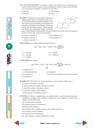 24. U. F. Juiz de Fora-MG Um composto orgânico, de fórmula C3H4, apresenta as se-
                       guintes características: é acíclico, possui grupamento metila e reage com gás hidrogê-
                       nio em presença de paládio. O composto em questão é:
                      a) propeno.                                      c) ciclo-propeno.
                      b) propino.                                      d) butino.

                   25. UFRS A Nandrolona é um hormônio androgênico                                 CH       OH
                                                                                                             3
                                                                                               12
                                                                                                      17
                       utilizado pela indústria farmacêutica para a pro-                   11     13
                                                                                                         16
                       dução de derivados de esteróides anabólicos. Áci-
TABELA PERIÓDICA




                                                                                     H            14
                                                                                                      15
                       dos carboxílicos são utilizados para a produção de   2
                                                                                1
                                                                                   10
                                                                                         9
                                                                                              8
                       derivados esterificados deste fármaco. Estes com-
                                                                            3       5         7
                       postos, que aumentam a massa e a força muscular O        4        6
                       dos atletas, são considerados doping e proibidos
                       pelo Comitê Olímpico Internacional. Em que posição da estrutura acima representada é
                       possível ocorrer uma reação de esterificação?
                      a) Apenas na posição 3.                          d) Nas posições 3 e 4.
                      b) Apenas na posição 4.                          e) Nas posições 3 e 17.
                      c) Apenas na posição 17.

                   26. PUC-PR Qual o produto obtido pela seguinte reação:

7                                          H3C     CH 2      CH 2      CHCI     CH 3
                                                                                        KOH
                                                                                       Álcool


                      a) 1 – penteno.                                  d) 2 – pentino.
                      b) 1 – pentino.                                  e) 2 – pentanol.
                      c) 2 – penteno.

                   27. PUC-PR Dada a reação:
                                                                                       K2Cr2O7
                                     H3C    CH 2      CH 2      CH       CH 3 + [O]               H2O + X
                                                                                       H2SO 4
                                                                OH
                      O composto X é:
                      a) o ácido pentanóico-2.                      d) o penteno-2.
                      b) a pentanona-2.                             e) por ser álcool secundário não ocorre tal reação.
                      c) o pentanal-2.
GABARITO




                   28. Unifor-CE Vinho pode virar vinagre. Quando isso ocorre, pode-se afirmar que o
                       a) metanol foi reduzido a metanal.
                       b) ácido etanóico foi oxidado a dióxido de carbono.
                       c) etanol foi oxidado a dióxido de carbono.
                       d) etanol foi oxidado a ácido etanóico.
                       e) ácido etanóico foi reduzido a etanol.

                   29. U.F.M.S. Os álcoois 1-propanol (a), ciclo pentanol (b) e 3-metil-2-butanol (c) quando
                       submetidos à oxidação, [O], produzem compostos de várias famílias. A respeito dessa
                       reação, é correto afirmar que
                       (01) a produz apenas propanal.
IMPRIMIR




                       (02) b produz apenas ciclo pentanona.
                       (04) b não sofre oxidação.
                       (08) a produz, após oxidação completa, apenas ácido propanóico.
                       (16) c produz 3-metil-2-butanona.
                       (32) c produz 2-metil-3-butanona.
                       Dê, como resposta, a soma das alternativas corretas.



                   Voltar                            QUÍMICA - Reações orgânicas I e II                             Avançar
 