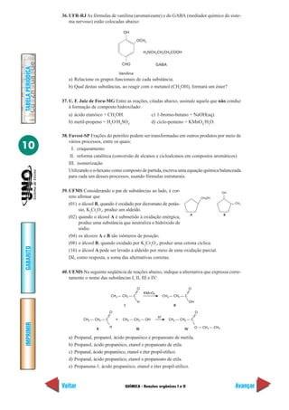 36. UFR-RJ As fórmulas de vanilina (aromatizante) e do GABA (mediador químico do siste-
                       ma nervoso) estão colocadas abaixo:

                                                         OH

                                                                  OCH3


                                                                        H2NCH2CH2CH2COOH


                                                        CHO                     GABA
TABELA PERIÓDICA




                                                       Vanilina
                      a) Relacione os grupos funcionais de cada substância.
                      b) Qual destas substâncias, ao reagir com o metanol (CH3OH), formará um éster?

                   37. U. F. Juiz de Fora-MG Entre as reações, citadas abaixo, assinale aquela que não conduz
                       à formação de composto hidroxilado:
                      a) ácido etanóico + CH3OH.                           c) 1-bromo-butano + NaOH(aq).
                      b) metil-propeno + H2O/H2SO4.                        d) ciclo-penteno + KMnO4/H2O.

                   38. Fuvest-SP Frações do petróleo podem ser transformadas em outros produtos por meio de
                       vários processos, entre os quais:
10                       I. craqueamento
                        II. reforma catalítica (conversão de alcanos e cicloalcanos em compostos aromáticos)
                       III. isomerização
                       Utilizando o n-hexano como composto de partida, escreva uma equação química balanceada
                       para cada um desses processos, usando fórmulas estruturais.

                   39. UFMS Considerando o par de substâncias ao lado, é cor-                                             OH
                       reto afirmar que                                                  CH OH                 2

                       (01) o álcool B, quando é oxidado por dicromato de potás-                                               CH3

                            sio, K2Cr2O7, produz um aldeído.
                                                                                    A                                     B
                       (02) quando o álcool A é submetido à oxidação enérgica,
                            produz uma substância que neutraliza o hidróxido de
                            sódio.
                       (04) os álcoois A e B são isômeros de posição.
                       (08) o álcool B, quando oxidado por K2Cr2O7, produz uma cetona cíclica.
GABARITO




                       (16) o álcool A pode ser levado a aldeído por meio de uma oxidação parcial.
                       Dê, como resposta, a soma das alternativas corretas.

                   40. UEMS Na seguinte seqüência de reações abaixo, indique a alternativa que expressa corre-
                       tamente o nome das substâncias I, II, III e IV:

                                                                  O                                  O
                                                                        KMnO4
                                               CH3 — CH2 — C                         CH3 — CH2 — C
                                                                  H                                  OH
                                                         I                                II
                                               O                                                          O
                                                                                H+
                               CH3 — CH2 — C       +     CH3 — CH2 — OH                 CH3 — CH2 — C
IMPRIMIR




                                               H                                                          O — CH2 — CH3
                                      II                          III                           IV

                      a)   Propanal, propanol, ácido propanóico e propanoato de metila.
                      b)   Propanol, ácido propanóico, etanol e propanoato de etila.
                      c)   Propanal, ácido propanóico, etanol e éter propil-etílico.
                      d)   Propanal, ácido propanóico, etanol e propanoato de etila.
                      e)   Propanona-1, ácido propanóico, etanol e éter propil-etílico.



                   Voltar                                 QUÍMICA - Reações orgânicas I e II                                   Avançar
 