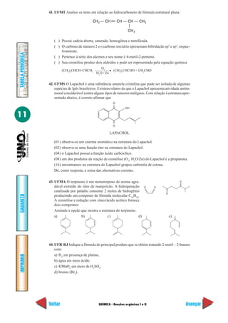 41. UFMT Analise os itens em relação ao hidrocarboneto de fórmula estrutural plana

                                                CH3 — CH          CH — CH — CH3

                                                                        CH 3

                      ( ) Possui cadeia aberta, saturada, homogênea e ramificada.
                      ( ) O carbono de número 2 e o carbono terciário apresentam hibridação sp3 e sp2, respec-
                          tivamente.
TABELA PERIÓDICA




                      ( ) Pertence à série dos alcenos e seu nome é 4-metil-2-penteno.
                      ( ) Sua ozonólise produz dois aldeídos e pode ser representada pela equação química
                                                     O3
                            (CH3)2CHCH=CHCH3                  (CH3)2CHCHO + CH3CHO
                                                  H2O / Zn


                   42. UFMS O Lapachol é uma substância amarela cristalina que pode ser isolada de algumas
                       espécies de Ipês brasileiros. Existem relatos de que o Lapachol apresenta atividade antitu-
                       moral considerável contra alguns tipos de tumores malignos. Com relação à estrutura apre-
                       sentada abaixo, é correto afirmar que
                                                              O
                                                                      OH


11
                                                              O

                                                             LAPACHOL

                      (01) observa-se um sistema aromático na estrutura do Lapachol.
                      (02) observa-se uma função éter na estrutura do Lapachol.
                      (04) o Lapachol possui a função ácido carboxílico.
                      (08) um dos produtos da reação de ozonólise (O3, H2O/Zn) do Lapachol é a propanona.
                      (16) encontramos na estrutura do Lapachol grupos carbonila de cetona.
                      Dê, como resposta, a soma das alternativas corretas.

                   43. UFMA O terpineno é um monoterpeno de aroma agra-                                    O

                       dável extraído do óleo de manjericão. A hidrogenação         O    O
                       catalisada por paládio consome 2 moles de hidrogênio
                                                                                                 O
GABARITO




                       produzindo um composto de fórmula molecular C10H20.
                       A ozonólise e redução com zinco/ácido acético fornece
                       dois compostos:
                       Assinale a opção que mostra a estrutura do terpineno.
                       a)                b)              c)                  d)                      e)




                   44. UFR-RJ Indique a fórmula do principal produto que se obtém tratando 2-metil – 2-buteno
                       com:
                       a) H2 em presença de platina.
IMPRIMIR




                       b) água em meio ácido.
                       c) KMnO4 em meio de H2SO4.
                       d) bromo (Br2).




                   Voltar                           QUÍMICA - Reações orgânicas I e II                         Avançar
 