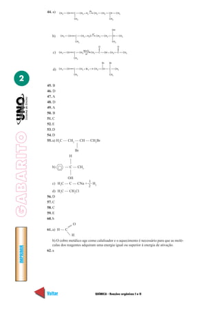 44. a)   CH3    CH    C         CH3 + H2
                                                            Pt
                                                                 CH3           CH2     CH         CH3

                                   CH3                                                 CH3



                                                                                            OH
                                                                     +
                                                                 H
                b)     CH3    CH    C         CH3 + H2O                  CH3     CH2        CH      CH3

                                       CH3                                                  CH3

                                                                           O                      O
                                                        –
                                                   MnO4
                 c)   CH3    CH    C         CH3
                                                    H
                                                     +  CH3                C     OH + CH3         C       CH3

                                   CH3

                                                                               Br      Br


                 d)   CH3    CH    C         CH3 + Br2               CH3       CH      C      CH3

                                   CH3                                                 CH3

  2
             45. B
             46. D
             47. A
             48. D
             49. A
             50. B
             51. C
             52. E
             53. D
GABARITO




             54. D
             55. a) H3C — CH2 — CH — CH3Br

                                   Br
                               H

                b)           — C — CH3

                            OH
                                         1
                 c) H3C — C — CNa +         H
                                         2 2
                 d) H3C — CH2Cl
             56. D
             57. C
             58. C
             59. E
             60. b
                               O
             61. a) H — C
                              H
                 b) O cobre metálico age como calalisador e o aquecimento é necessário para que as molé-
                 culas dos reagentes adquiram uma energia igual ou superior à energia de ativação.
  IMPRIMIR




             62. a




             Voltar                                                      QUÍMICA - Reações orgânicas I e II     Avançar
 