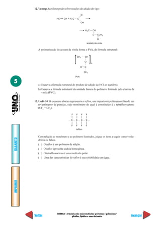 12. Vunesp Acetileno pode sofrer reações de adição do tipo:

                                                        O
                               HC     CH + H3 C     C
                                                        OH


                                                               H2 C       CH

                                                                          O    CCH 3

                                                                               O
                                                                  acetato de vinila


              A polimerização do acetato de vinila forma o PVA, de fórmula estrutural:

                                                   CH 2       CH

                                                              O
                                                                      n
                                                        O     C

                                                              CH 3

                                                  PVA

5             a) Escreva a fórmula estrutural do produto de adição do HCl ao acetileno.
              b) Escreva a fórmula estrutural da unidade básica do polímero formado pelo cloreto de
                 vinila (PVC).


           13. UnB-DF O esquema abaixo representa o teflon, um importante polímero utilizado em
               revestimento de panelas, cujo monômero do qual é constituído é o tetrafluoroeteno
               (CF2 = CF2).

                                              F    F      F     F

                                          —C—C—C—C—

                                              F    F      F    F
                                                   teflon


              Com relação ao monômero e ao polímero ilustrados, julgue os itens a seguir como verda-
GABARITO




              deiros ou falsos.
              ( ) O teflon é um polímero de adição.
              ( ) O teflon apresenta cadeia homogênea.
              ( ) O tetrafluoroeteno é uma molécula polar.
              ( ) Uma das características do teflon é sua solubilidade em água.
IMPRIMIR




                               QUÍMICA - A Química das macromoléculas (proteínas e polímeros)/
           Voltar                             glicídios, lipídios e seus derivados               Avançar
 