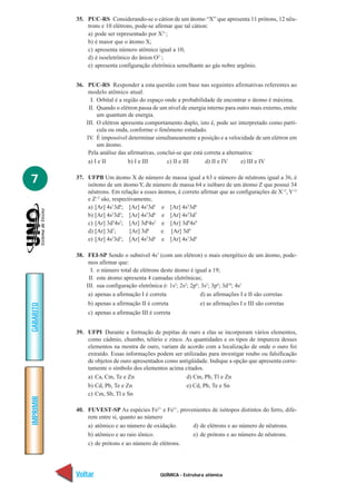 35. PUC-RS Considerando-se o cátion de um átomo “X” que apresenta 11 prótons, 12 nêu-
               trons e 10 elétrons, pode-se afirmar que tal cátion:
               a) pode ser representado por X2+;
               b) é maior que o átomo X;
               c) apresenta número atômico igual a 10;
               d) é isoeletrônico do ânion O2–;
               e) apresenta configuração eletrônica semelhante ao gás nobre argônio.


           36. PUC-RS Responder a esta questão com base nas seguintes afirmativas referentes ao
                modelo atômico atual.
                 I. Orbital é a região do espaço onde a probabilidade de encontrar o átomo é máxima.
                II. Quando o elétron passa de um nível de energia interno para outro mais externo, emite
                    um quantum de energia.
               III. O elétron apresenta comportamento duplo, isto é, pode ser interpretado como partí-
                    cula ou onda, conforme o fenômeno estudado.
               IV. É impossível determinar simultaneamente a posição e a velocidade de um elétron em
                    um átomo.
                Pela análise das afirmativas, conclui-se que está correta a alternativa:
                a) I e II         b) I e III      c) II e III     d) II e IV      e) III e IV


7          37. UFPB Um átomo X de número de massa igual a 63 e número de nêutrons igual a 36, é
               isótono de um átomo Y, de número de massa 64 e isóbaro de um átomo Z que possui 34
               nêutrons. Em relação a esses átomos, é correto afirmar que as configurações de X+2, Y+2
               e Z+2 são, respectivamente,
               a) [Ar] 4s13d8; [Ar] 4s23d5 e [Ar] 4s23d6
               b) [Ar] 4s23d5; [Ar] 4s23d6 e [Ar] 4s23d7
               c) [Ar] 3d54s2; [Ar] 3d64s2 e [Ar] 3d94s0
               d) [Ar] 3d7;      [Ar] 3d8    e [Ar] 3d9
               e) [Ar] 4s 3d ; [Ar] 4s 3d e [Ar] 4s13d8
                          2  5          2  6




           38. FEI-SP Sendo o subnível 4s1 (com um elétron) o mais energético de um átomo, pode-
                mos afirmar que:
                 I. o número total de elétrons deste átomo é igual a 19;
                II. este átomo apresenta 4 camadas eletrônicas;
               III. sua configuração eletrônica é: 1s2; 2s2; 2p6; 3s2; 3p6; 3d10; 4s1
                a) apenas a afirmação I é correta                d) as afirmações I e II são corretas
               b) apenas a afirmação II é correta              e) as afirmações I e III são corretas
GABARITO




               c) apenas a afirmação III é correta


           39. UFPI Durante a formação de pepitas de ouro a elas se incorporam vários elementos,
               como cádmio, chumbo, telúrio e zinco. As quantidades e os tipos de impureza desses
               elementos na mostra de ouro, variam de acordo com a localização de onde o ouro foi
               extraído. Essas informações podem ser utilizadas para investigar roubo ou falsificação
               de objetos de ouro apresentados como antigüidade. Indique a opção que apresenta corre-
               tamente o símbolo dos elementos acima citados.
               a) Ca, Cm, Te e Zn                      d) Cm, Pb, Tl e Zn
               b) Cd, Pb, Te e Zn                      e) Cd, Pb, Te e Sn
               c) Cm, Sb, Tl e Sn
IMPRIMIR




           40. FUVEST-SP As espécies Fe2+ e Fe3+, provenientes de isótopos distintos do ferro, dife-
               rem entre si, quanto ao número
               a) atômico e ao número de oxidação.     d) de elétrons e ao número de nêutrons.
               b) atômico e ao raio iônico.            e) de prótons e ao número de nêutrons.
               c) de prótons e ao número de elétrons.




           Voltar                             QUÍMICA - Estrutura atômica                              Avançar
 