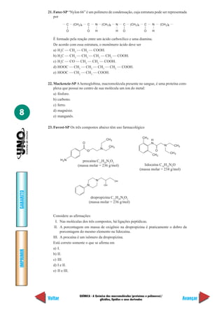 21. Fatec-SP “Nylon 66” é um polímero de condensação, cuja estrutura pode ser representada
               por

                      C    (CH 2 )4       C   N   (CH 2 )6        N   C   (CH 2 )4     C     N      (CH 2 )6

                      O                   O   H                   H   O                O     H

              É formado pela reação entre um ácido carboxílico e uma diamina.
              De acordo com essa estrutura, o monômero ácido deve ser
              a) H3C — CH2 — CH2 — COOH.
              b) H3C — CH2 — CH2 — CH2 — CH2 — COOH.
              c) H3C — CO — CH2 — CH2 — COOH.
              d) HOOC — CH2 — CH2 — CH2 — CH2 — COOH.
              e) HOOC — CH2 — CH2 — COOH.

           22. Mackenzie-SP A hemoglobina, macromolécula presente no sangue, é uma proteína com-
               plexa que possui no centro de sua molécula um íon do metal:
               a) fósforo.
               b) carbono.
               c) ferro.

8              d) magnésio.
               e) manganês.

           23. Fuvest-SP Os três compostos abaixo têm uso farmacológico

                                                                                      CH 3
                                                       CH 3                                  H
                                      O                                                      N
                                                           CH 3                                        N         CH 3
                                                  N
                                          O                                                   O
                                                                                                               CH 3
                                                                                             CH 3
                    H2N          procaína C13H20N2O2
                               (massa molar = 236 g/mol)                               lidocaína C14H22N2O
                                                                                     (massa molar = 234 g/mol)

                                              N               OH
                                          N           OH
GABARITO




                                           dropropizina C13H20N2O2
                                          (massa molar = 236 g/mol)


              Considere as afirmações:
                I. Nas moléculas dos três compostos, há ligações peptídicas.
               II. A porcentagem em massa de oxigênio na dropropizina é praticamente o dobro da
                   porcentagem do mesmo elemento na lidocaína.
              III. A procaína é um isômero da dropropizina.
              Está correto somente o que se afirma em
              a) I.
IMPRIMIR




              b) II.
              c) III.
              d) I e II.
              e) II e III.




                                QUÍMICA - A Química das macromoléculas (proteínas e polímeros)/
           Voltar                              glicídios, lipídios e seus derivados                                     Avançar
 