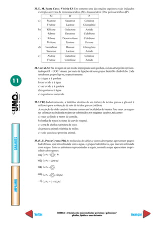 30. E. M. Santa Casa / Vitória-ES Em somente uma das opções seguintes estão indicados
               exemplos corretos de monossacarídeos (M), dissacarídeos (D) e polissacarídeos (P).
                         M               D                 P
              a)       Manose                           Sacarose     Celulose
                       Frutose                          Lactose     Glicogênio
              b)       Glicose                          Galactose    Amido
                       Ribose                           Dextrose    Celobiose
              c)       Ribose                       Desoxirribose   Celobiose
                       Maltose                        Pentose        Hexose
              d)     Isomaltose                         Manose      Glicogênio
                      Sacarose                          Lactose      Amido
              e)       Aldose                           Galactose    Celulose
                       Frutose                          Celobiose     Amido

           31. Univali-SC Na lavagem de um tecido impregnado com gordura, os íons detergente represen-
               tados por R – COO— atuam, por meio de ligações de seus grupos hidrófilo e hidrófobo. Cada
               um desses grupos liga-se, respectivamente:
               a) à água e à gordura
11             b) ao tecido e à água
               c) ao tecido e à gordura
               d) à gordura e à água
               e) à gordura e ao tecido

           32. UFRS Industrialmente, a hidrólise alcalina de um triéster de ácidos graxos e glicerol é
               utilizada para a obtenção de sais de ácidos graxos (sabões).
               A produção de sabão caseiro é bastante comum em localidades do interior. Para tanto, os reagen-
               tes utilizados na indústria podem ser substituídos por reagentes caseiros, tais como:
               a) suco de limão e restos de comida.
               b) banha de porco e cinzas de carvão vegetal.
               c) cera de abelha e gordura de coco.
               d) gordura animal e farinha de milho.
               e) soda cáustica e proteína animal.
GABARITO




           33. (U. E. Ponta Grossa-PR) As moléculas de sabões e outros detergentes apresentam grupos
               hidrofílicos, que têm afinidade com a água, e grupos hidrofóbicos, que não têm afinidade
               com a água. Entre as estruturas representadas a seguir, assinale as que apresentam propri-
               edades detergentes.
              01) C16 H33           Br

                                –       +
              02) C16 H33   COO Na


              04) C15 H31

              08) C15 H31           SO3Na
                                            –       +
IMPRIMIR




              16) C12 H25   O
                                    –
                                SO3Na
                                                +




                                    QUÍMICA - A Química das macromoléculas (proteínas e polímeros)/
           Voltar                                  glicídios, lipídios e seus derivados                   Avançar
 