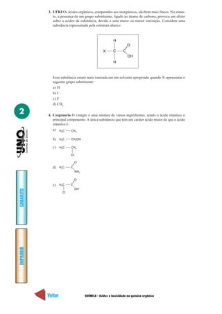 3. UFRJ Os ácidos orgânicos, comparados aos inorgânicos, são bem mais fracos. No entan-
              to, a presença de um grupo substituinte, ligado ao átomo de carbono, provoca um efeito
              sobre a acidez da substância, devido a uma maior ou menor ionização. Considere uma
              substância representada pela estrutura abaixo:



                                                        H
                                                                   O
                                                X       C      C
                                                                   OH
                                                        H



             Essa substância estará mais ionizada em um solvente apropriado quando X representar o
             seguinte grupo substituinte:
             a) H
             b) I
             c) F
             d) CH3

2          4. Cesgranrio O vinagre é uma mistura de vários ingredientes, sendo o ácido etanóico o
              principal componente. A única substância que tem um caráter ácido maior do que o ácido
              etanóico é:
              a) H3C      CH3

             b) H3C      CH2OH

             c) H3C      CH2

                         Cl

                              O
             d) H3C      C
                              NH2

                              O
             e) H2C      C
                              OH
GABARITO




                    Cl
IMPRIMIR




           Voltar                   QUÍMICA - Acidez e basicidade na química orgânica            Avançar
 