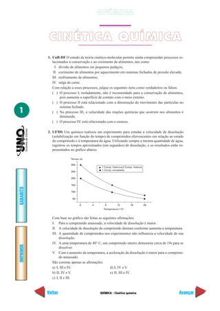 QUÍMICA


            CINÉTICA QUÍMICA
           1. UnB-DF O estudo da teoria cinético-molecular permite ainda compreender processos re-
              lacionados à conservação e ao cozimento de alimentos, tais como:
                I. divisão de alimentos em pequenos pedaços;
               II. cozimento de alimentos por aquecimento em sistemas fechados de pressão elevada;
              III. resfriamento de alimentos;
              IV. salga de carne.
              Com relação a esses processos, julgue os seguintes itens como verdadeiros ou falsos.
              ( ) O processo I, isoladamente, não é recomendado para a conservação de alimentos,
                    pois aumenta a superfície de contato com o meio externo.
              ( ) O processo II está relacionado com a diminuição do movimento das partículas no
                    sistema fechado.
1             ( ) No processo III, a velocidade das reações químicas que ocorrem nos alimentos é
                    diminuída.
              ( ) O processo IV está relacionado com a osmose.

           2. UFMS Um químico realizou um experimento para estudar a velocidade de dissolução
              (solubilização em função do tempo) de comprimidos efervescentes em relação ao estado
              do comprimido e à temperatura da água. Utilizando sempre a mesma quantidade de água,
              registrou os tempos aproximados (em segundos) de dissolução, e os resultados estão re-
              presentados no gráfico abaixo.

                          Tempo (a)

                          300
                                              1 Comp. Inteiro 2 Comp. inteiros
                                              1 Comp. amassado
                          250

                          200

                          150
GABARITO




                          100

                           50

                                0       4       8         12        16           20
                                               Temperatura (°C)


             Com base no gráfico são feitas as seguintes afirmações:
             I. Para o comprimido amassado, a velocidade de dissolução é maior.
             II. A velocidade de dissolução do comprimido diminui conforme aumenta a temperatura.
             III. A quantidade de comprimidos nos experimentos não influencia a velocidade de sua
                  dissolução.
             IV. A uma temperatura de 40° C, um comprimido inteiro demoraria cerca de 19s para se
IMPRIMIR




                  dissolver.
             V. Com o aumento da temperatura, a aceleração da dissolução é maior para o comprimi-
                  do amassado.
             São corretas apenas as afirmações
             a) I, III e IV.                        d) I, IV e V.
             b) II, IV e V.                         e) II, III e IV.
             c) I, II e III.



           Voltar                            QUÍMICA - Cinética química                          Avançar
 