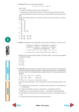 3. Unifor-CE Para que a reação representada por
                                         A–B+C–D →A–C+B–D
              possa ocorrer:
              – as moléculas AB devem colidir com as moléculas CD;
              – as moléculas que colidem devem possuir um mínimo de energia necessária à reação;
              – as colisões moleculares efetivas devem ocorrer com moléculas convenientemente orien-
              tadas.
              Dentre as orientações abaixo, no momento da colisão, a que deve favorecer a reação em
              questão é
                     A      C
              a)
                     B       D

                     A       D
              b)
                     B      C

                    A       C      D
              c)
                     B

              d)     A      B       C         D

              e)     A      B       D         C
2
           4. UFRN Comparando-se dois comprimidos efervescentes de vitamina C, verificou-se que:

                                   Massa do               Massa de          Massa de Sal       Tempo de
                                 Comprimido (g)         Vitamina C no      Efervescente no   Efervescência
                                                       Comprimido (g)      Comprimido (g)        (min)
                                          4                   1                  0,7              1
                                          4                   2                  0,5              x


              Sabendo-se que a reação de efervescência é de primeira ordem, o valor de x para completar
              corretamente a tabela é:
              a) 7 min
              b) 0,7 min
              c) 14 min
              d) 1,4 min
GABARITO




           5. UESC-BA O NO2 proveniente dos escapamentos dos veículos automotores é também respon-
              sável pela destruição da camada de ozônio. As reações que podem ocorrer no ar poluído pelo
              NO2, com o ozônio, estão representadas pelas equações químicas I e II, e pela equação química
              global III.
               I.   NO2(g) + O3(g) → NO3(g) + O 2(g)      (etapa lenta)

              II.   NO3(g) + NO2(g) → N2O5(g)             (etapa rápida)

              III. 2NO2(g) + O3(g) →    N2O5(g) + O2(g)   (equação química global)

              Com base nessas informações e nos conhecimentos sobre cinética química, pode-se afir-
              mar:
              a) A expressão de velocidade para a equação química global III é representada por
                 V = k[NO 2][O 3].
IMPRIMIR




              b) A adição de catalisador às etapas I e II não altera a velocidade da reação III.
              c) Duplicando-se a concentração molar de NO2(g) a velocidade da reação quadruplica.
              d) A velocidade das reações químicas exotérmicas aumentam com a elevação da tempera-
                 tura.
              e) A equação química III representa uma reação elementar.




           Voltar                                          QUÍMICA - Cinética química                        Avançar
 