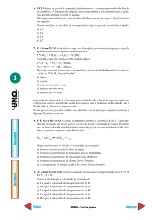 6. UERJ A água oxigenada é empregada, freqüentemente, como agente microbicida de ação
              oxidante local. A liberação do oxigênio, que ocorre durante a sua decomposição, é acele-
              rada por uma enzima presente no sangue.
              Na limpeza de um ferimento, esse microbicida liberou, ao se decompor, 1,6 g de oxigênio
              por segundo.
              Nessas condições, a velocidade de decomposição da água oxigenada, em mol/min, é igual a:
              a) 6,0
              b) 5,4
              c) 3,4
              d) 1,7

           7. U. Alfenas-MG O óxido nítrico reage com hidrogênio, produzindo nitrogênio e vapor de
              água de acordo com a seguinte equação química:
              2 NO (g) + 2 H2 (g) → N2 (g) + 2 H2O (g)
              Acredita-se que essa reação ocorra em duas etapas:
              2 NO + H2 → N2O + H2O (lenta)
              N2O + H2O → N2 + H2O (rápida).
              De acordo com esse mecanismo, o que acontece com a velocidade da reação se as concen-
              trações de NO e H2 forem dobradas?

3             a) dobra.
              b) triplica.
              c) aumenta em quatro vezes.
              d) aumenta em oito vezes.
              e) aumenta em 16 vezes.

           As questões de números 8 e 9 referem-se a uma visita de Gabi e Tomás ao supermercado, com
           o objetivo de cumprir uma tarefa escolar. Convidamos você a esclarecer as dúvidas de Gabi e
           Tomás sobre a Química no supermercado.
           Tomás portava um gravador e Gabi, uma planilha com as principais equações químicas e
           algumas fórmulas estruturais.

           8. U. F. Santa Maria-RS Na seção de materiais elétricos e construção, Gabi e Tomás apa-
              nharam um pacote de pregos com o objetivo de avaliar velocidade de reação. Pensaram
              que, se fosse colocada uma determinada massa de pregos em uma solução de ácido clorí-
              drico, ocorreria a seguinte reação balanceada:
GABARITO




              Fe(s) + 2HCl(aq) ➔ FeCl2(aq) + H2(g)

              O que consideraram no cálculo da velocidade dessa reação?
              a) Somente a concentração do ferro no prego.
              b) Somente a concentração de hidrogênio gasoso desprendido.
              c) Somente a concentração da solução de ácido clorídrico.
              d) Somente a concentração de cloreto ferroso formado.
              e) A concentração da solução ácida e do cloreto ferroso formado.

           9. (U. Caxias do Sul-RS) Considere a equação química genérica representada por 2A + B ➔
IMPRIMIR




              1/2 C + D + 2E.
              É correto afirmar que a velocidade de formação de:
              a) E é igual à velocidade de desaparecimento de B.
              b) D é igual à velocidade de desaparecimento de A.
              c) C é igual à velocidade de desaparecimento de B.
              d) C é igual à velocidade de desaparecimento de A.
              e) D é igual à velocidade de desaparecimento de B.


           Voltar                                QUÍMICA - Cinética química                        Avançar
 