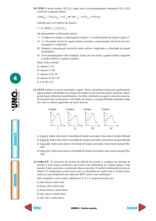 10. UFRS O ácido oxálico, H2C2O4, reage com o íon permanganato formando CO2 e H2O
               conforme a equação abaixo.
                   –
              2 MnO4(aq) + 5 H2C2O4(aq) + 6 H+(aq) ➔ 2 Mn2+(aq) + 10 CO2(g) + 8 H2O (e)

              Sabendo que a lei cinética da reação é

              v = k [ MnO4– ] . [ H2C2O4 ],

              são apresentadas as afirmações abaixo.
                I. A ordem em relação a cada reagente é igual a 1 e a ordem global da reação é igual a 2.
               II. A velocidade inicial da reação triplica quando a concentração inicial do íon per-
                   manganato é triplicada.
              III. Quando a concentração inicial do ácido oxálico é duplicada, a velocidade da reação
                   quadruplica.
              IV. O íon permanganato sofre oxidação, sendo, por esta razão, o agente redutor, enquanto
                   o ácido oxálico é o agente oxidante.
              Quais estão corretas?
              a) Apenas I e II.
              b) Apenas I e III.
              c) Apenas I, II e IV.
4             d) Apenas II, III e IV.
              e) I, II, III e IV.

           11. UECE Analise as curvas mostradas a seguir. Nelas, encontram-se descritos graficamente
               alguns padrões idealizados de variação da entalpia no decorrer de reações químicas, abran-
               gendo quatro diferentes possibilidades. Escolha a alternativa na qual se encontra enuncia-
               da uma previsão correta para a velocidade de reação e a energia liberada esperadas tendo
               em vista os valores registrados na curva descrita.

                           Entalpia            Entalpia            Entalpia               Entalpia




                                      I                   II                  III                    IV
GABARITO




              a) Curva I: traduz uma maior velocidade de reação associada a uma menor energia liberada
              b) Curva II: traduz uma maior velocidade de reação associada a uma maior energia liberada
              c) Curva III: traduz uma menor velocidade de reação associada a uma maior energia libe-
                 rada
              d) Curva IV: traduz uma menor velocidade de reação associada a uma menor energia libe-
                 rada

           12. Unifor-CE “A conversão da mistura de dióxido de enxofre e oxigênio em trióxido de
               enxofre é uma reação exotérmica que ocorre com diminuição de volume gasoso. Uma
               pressão X deve aumentar o rendimento dessa conversão. O melhor rendimento deveria ser
               obtido a Y temperatura, porém nesse caso, a velocidade da reação seria Z. Sendo assim,
               utiliza-se uma temperatura da ordem de 400°C junto a um catalisador.”
IMPRIMIR




               Para completar o texto acima, substitui-se X, Y e Z, respectivamente, por
               a) alta, baixa e muito alta.
               b) baixa, alta e muito alta.
               c) baixa, baixa e muito baixa.
               d) alta, baixa e muito baixa.
               e) alta, alta e muito baixa.


           Voltar                                    QUÍMICA - Cinética química                           Avançar
 