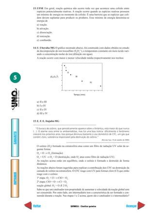13. UFSE Em geral, reação química não ocorre toda vez que acontece uma colisão entre
               espécies potencialmente reativas. A reação ocorre quando as espécies reativas possuem
               um mínimo de energia no momento da colisão. É uma barreira que as espécies que coli-
               dem devem suplantar para produzir os produtos. Esse mínimo de energia denomina-se
               energia de
               a) reação.
               b) ativação.
               c) dissociação.
               d) ionização.
               e) combustão.

           14. U. Uberaba-MG O gráfico mostrado abaixo, foi construído com dados obtidos no estudo
               de decomposição do íon tiossulfato (S2O32–), a temperatura constante em meio ácido vari-
               ando a concentração molar do íon (diluição em água).
               A reação ocorre com maior e menor velocidade média respectivamente nos trechos:


                                           I

                                               II

5
                                      2                  III
                              [S 2 O 3 ]

                                                                       IV




                                                       Tempo (min)


              a)   II e III
              b)   I e IV
              c)   II e IV
              d)   III e IV

           15. E. F. E. Itajubá-MG

             “O buraco de ozônio, que periodicamente aparece sobre a Antártica, está maior do que nunca
           (…). O alarme soou entre os ambientalistas, mas há uma boa notícia: dificilmente o fenômeno
GABARITO




           crescerá nos próximos anos. Isso porque diminuiu bastante o uso doméstico de CFC, um gás que
           contém cloro, substância responsável pela destruição do ozônio.”
                                                                                 (Revista Veja, 18 de outubro de 2000)


              O ozônio (O3) formado na estratosfera atua como um filtro de radiação UV solar da se-
              guinte forma:
              O2 + O → O3 (formação)
              O3 + UV → O2 + O (destruição, onde O3 atua como filtro de radiação UV)
              As reações acima estão em equilíbrio, onde o ozônio é formado e destruído de forma
              dinâmica.
              As reações abaixo foram sugeridas para explicar a contribuição dos CFC na destruição da
              camada de ozônio na estratosfera. O CFC reage com UV para formar cloro (Cl) que então
IMPRIMIR




              reage com o ozônio:
              1ª etapa: O3 + Cl → ClO + O2
              2ª etapa: ClO + O → Cl + O2
              reação global: O3 + O Æ 2 O2
              Sabe-se que um catalisador tem propriedade de aumentar a velocidade da reação global sem
              ser consumido. Por outro lado, um intermediário tem a característica de ser formado e con-
              sumido durante a reação. Nas etapas 1 e 2 acima, quem são o catalisador e o intermediário?



           Voltar                                   QUÍMICA - Cinética química                                   Avançar
 