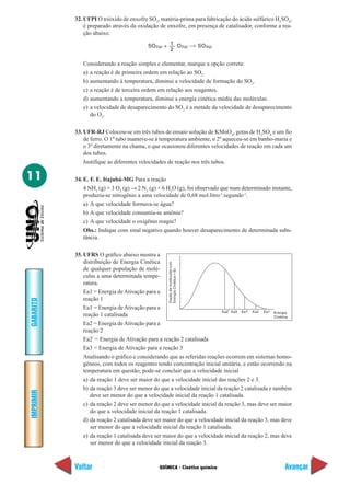 32. UFPI O trióxido de enxofre SO3, matéria-prima para fabricação do ácido sulfúrico H2SO4,
               é preparado através da oxidação de enxofre, em presença de catalisador, conforme a rea-
               ção abaixo:

                                           SO2(g) + 1 O 2(g)                  SO3(g)
                                                    2

              Considerando a reação simples e elementar, marque a opção correta:
              a) a reação é de primeira ordem em relação ao SO2.
              b) aumentando à temperatura, diminui a velocidade de formação do SO3.
              c) a reação é de terceira ordem em relação aos reagentes.
              d) aumentando a temperatura, diminui a energia cinética média das moléculas.
              e) a velocidade de desaparecimento do SO2 é a metade da velocidade de desaparecimento
                 do O2.

           33. UFR-RJ Colocou-se em três tubos de ensaio solução de KMnO4, gotas de H2SO4 e um fio
               de ferro. O 1º tubo manteve-se à temperatura ambiente, o 2º aqueceu-se em banho-maria e
               o 3º diretamente na chama, o que ocasionou diferentes velocidades de reação em cada um
               dos tubos.
               Justifique as diferentes velocidades de reação nos três tubos.

11         34. E. F. E. Itajubá-MG Para a reação
               4 NH3 (g) + 3 O2 (g) → 2 N2 (g) + 6 H2O (g), foi observado que num determinado instante,
               produzia-se nitrogênio a uma velocidade de 0,68 mol.litro-1.segundo-1.
               a) A que velocidade formava-se água?
               b) A que velocidade consumia-se amônia?
               c) A que velocidade o oxigênio reagiu?
               Obs.: Indique com sinal negativo quando houver desaparecimento de determinada subs-
               tância.

           35. UFRS O gráfico abaixo mostra a
               distribuição de Energia Cinética
                                                    fração de moléculas com




               de qualquer população de molé-
                                                    Energia Cinética = Ec




               culas a uma determinada tempe-
               ratura.
               Ea1 = Energia de Ativação para a
               reação 1
GABARITO




               Ea1’ = Energia de Ativação para a                              ,        ,
                                                                           Ea2 Ea3 Ea1 Ea2 Ea1 Energia
               reação 1 catalisada                                                                 Cinética
               Ea2 = Energia de Ativação para a
               reação 2
               Ea2’ = Energia de Ativação para a reação 2 catalisada
               Ea3 = Energia de Ativação para a reação 3
               Analisando o gráfico e considerando que as referidas reações ocorrem em sistemas homo-
               gêneos, com todos os reagentes tendo concentração inicial unitária, e estão ocorrendo na
               temperatura em questão, pode-se concluir que a velocidade inicial
               a) da reação 1 deve ser maior do que a velocidade inicial das reações 2 e 3.
               b) da reação 3 deve ser menor do que a velocidade inicial da reação 2 catalisada e também
IMPRIMIR




                  deve ser menor do que a velocidade inicial da reação 1 catalisada.
               c) da reação 2 deve ser menor do que a velocidade inicial da reação 3, mas deve ser maior
                  do que a velocidade inicial da reação 1 catalisada.
               d) da reação 2 catalisada deve ser maior do que a velocidade inicial da reação 3, mas deve
                  ser menor do que a velocidade inicial da reação 1 catalisada.
               e) da reação 1 catalisada deve ser maior do que a velocidade inicial da reação 2, mas deve
                  ser menor do que a velocidade inicial da reação 3.



           Voltar                               QUÍMICA - Cinética química                             Avançar
 