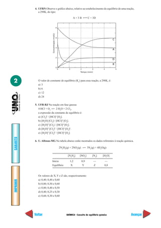 4. UFRN Observe o gráfico abaixo, relativo ao estabelecimento do equilíbrio de uma reação,
              a 298K, do tipo:

                                                                      A+3B           C + 3D


                                                  8




                           Concentração (mol/L)
                                                  6
                                                                                                            C


                                                  4
                                                                                                            A


                                                  2
                                                                                                            D
                                                                                                            B
                                                  0
                                                      0           0           2          3           4          5
                                                                             Tempo (mim)




2            O valor de constante de equilíbrio (Kc) para essa reação, a 298K, é:
             a) 3
             b) 6
             c) 12
             d) 24

           5. UFR-RJ Na reação em fase gasosa
              4 HCl + O2       2 H2O + 2 Cl2,
              a expressão da constante de equilíbrio é:
              a) [Cl2]2 / [HCl]4 [O2].
              b) [H2O] [Cl2] / [HCl]2 [O2].
              c) [H2O]2 [Cl2] / [HCl]4 [O2].
              d) [H2O]2 [Cl2]2 / [HCl]4 [O2]2.
              e) [H2O]2 [Cl2]2 / [HCl]4 [O2].
GABARITO




           6. U. Alfenas-MG Na tabela abaixo estão mostrados os dados referentes à reação química.

                                                          2N2H4(g) + 2NO2(g)         3N2(g) + 4H2O(g)

                                                                 [N2H4]      [NO2]       [N2]       [H2O]

                           Início                                  1,2         0,9           —       —
                           Equilíbrio                               X           Y            Z       0,8


             Os valores de X, Y e Z são, respectivamente:
             a) 0,40; 0,40 e 0,60
IMPRIMIR




             b) 0,80; 0,50 e 0,60
             c) 0,80; 0,40 e 0,50
             d) 0,40; 0,25 e 0,30
             e) 0,60; 0,30 e 0,60




           Voltar                                               QUÍMICA - Conceito de equilíbrio químico            Avançar
 