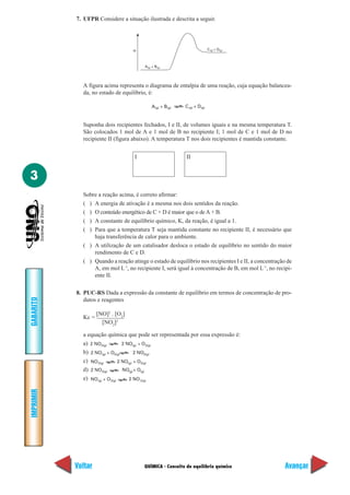 7. UFPR Considere a situação ilustrada e descrita a seguir.




                                   H                                     C (g) + D(g)



                                        A(g) + B(g)




             A figura acima representa o diagrama de entalpia de uma reação, cuja equação balancea-
             da, no estado de equilíbrio, é:

                                            A(g) + B(g)   C (g) + D(g)



             Suponha dois recipientes fechados, I e II, de volumes iguais e na mesma temperatura T.
             São colocados 1 mol de A e 1 mol de B no recipiente I; 1 mol de C e 1 mol de D no
             recipiente II (figura abaixo). A temperatura T nos dois recipientes é mantida constante.


                                   I                      II


3
             Sobre a reação acima, é correto afirmar:
             ( ) A energia de ativação é a mesma nos dois sentidos da reação.
             ( ) O conteúdo energético de C + D é maior que o de A + B.
             ( ) A constante de equilíbrio químico, K, da reação, é igual a 1.
             ( ) Para que a temperatura T seja mantida constante no recipiente II, é necessário que
                 haja transferência de calor para o ambiente.
             ( ) A utilização de um catalisador desloca o estado de equilíbrio no sentido do maior
                 rendimento de C e D.
             ( ) Quando a reação atinge o estado de equilíbrio nos recipientes I e II, a concentração de
                 A, em mol L-1, no recipiente I, será igual à concentração de B, em mol L-1, no recipi-
                 ente II.

           8. PUC-RS Dada a expressão da constante de equilíbrio em termos de concentração de pro-
GABARITO




              dutos e reagentes

                    [NO]2 . [O2]
             Kc =
                      [NO2]2

             a equação química que pode ser representada por essa expressão é:
             a) 2 NO2(g)        2 NO(g) + O2(g)
             b) 2 NO(g) + O2(g)       2 NO2(g)
             c) NO 2(g)       2 NO(g) + O2(g)
             d) 2 NO2(g)        NO(g) + O(g)
             e) NO(g) + O2(g)      2 NO 2(g)
IMPRIMIR




           Voltar                      QUÍMICA - Conceito de equilíbrio químico                      Avançar
 
