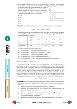 15. U. Caxias do Sul-RS O gráfico abaixo representa o acompanhamento da concentração
               dos reagentes e dos produtos de uma reação tipo A(aq) + B(aq) C(aq) + D(aq), que ocorre no
               sentido da esquerda para a direita, partindo do tempo zero.
               Considerando que o gráfico mostra que as concentra- [ ]
               ções dos reagentes são sempre iguais entre si, assim como    10

               as concentrações dos produtos, é correto afirmar que a        8
               constante de equilíbrio dessa reação é igual a:
                                                                             6
               a) 1/16.
                                                                             4
               b) 1/4.
                                                                             2
               c) 4.
               d) 5.                                                                               tempo


               e) 16.

           16. Ita-SP Os gases CO2, H2 reagem entre si formando CO e H2O segundo o equilíbrio:

                                       CO2(g) + H2(g)           CO(g) + H2O(g)

              Foram realizados dois experimentos envolvendo esses gases em um recipiente fechado e,
              após atingido o equilíbrio, determinou-se a concentração de cada gás. A tabela abaixo
              resume os dados experimentais.
                                     tempe-
6                                     ratura
                                       (°C)
                                                    [CO2]            [H2]           [CO]        [H2O]


                Experimento 1         400            0,1              0,1           0,02         0,04

                Experimento 2         600            0,1              0,1           0,05         0,08

              A análise desses dados permite afirmar que
              a) a reação entre CO2 e H2 é um processo endotérmico.
              b) a reação entre CO2 e H2 apresenta Kc igual a 12,5 a 400 °C.
              c) a reação entre CO2 e H2 apresenta Kc igual a 2,5 a 600 °C.
              d) o Kc da reação entre CO2 e H2 independe da temperatura.
              e) o Kc da reação entre CO2 e H2 depende do catalisador utilizado no sistema.

           Leia o texto e responda as questões 17 e 18

              No início do século XX, a perspectiva da I Guerra Mundial gerou uma busca desesperada por
GABARITO




           compostos de nitrogênio, uma vez que os nitratos, usados como fertilizantes na agricultura, vi-
           nham sendo utilizados na fabricação de explosivos. Essa demanda esgotou rapidamente os depó-
           sitos de compostos nitrogenados existentes naquela época. O problema da escassez desses com-
           postos foi superado devido ao trabalho do químico alemão Fritz Haber, que descobriu um meio
           econômico para aproveitar o gás nitrogênio, encontrado em abundância na atmosfera. Essa des-
           coberta rendeu-lhe o Prêmio Nobel de Química em 1918. O método inventado por Haber, utiliza-
           do até os dias atuais, consiste em uma síntese catalítica de amônia, sob temperatura e pressão
           elevadas, a partir dos gases nitrogênio e hidrogênio, presentes no ar, segundo a equação abaixo.
                                               N2(g) + 3H2(g)      2NH3(g)


           17. UnB-DF Sabendo que a decomposição de amônia é favorecida termodinamicamente pelo
               aumento da temperatura, julgue os itens a seguir, relativos ao processo mencionado no
               texto II.
IMPRIMIR




               ( ) A reação de síntese da amônia pelo processo Haber é exotérmica.
               ( ) A pressão elevada, mencionada no texto, é utilizada para deslocar o equilíbrio no
                    sentido de formação de amônia.
               ( ) Com o aumento da temperatura, o equilíbrio é alcançado mais rapidamente.
               ( ) O uso de catalisador no processo propicia um estado de transição energeticamente
                    idêntico àquele atingido sem seu uso.
               ( ) A unidade da constante de equilíbrio da equação mencionada no texto é (mol/L)1/2.



           Voltar                        QUÍMICA - Conceito de equilíbrio químico                       Avançar
 
