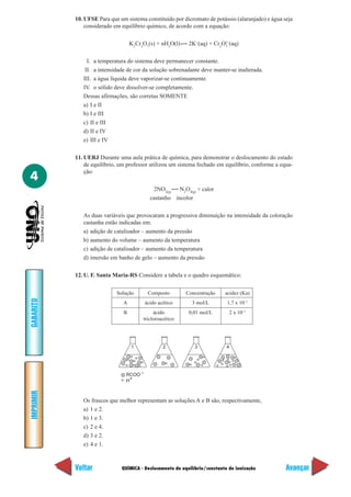 10. UFSE Para que um sistema constituído por dicromato de potássio (alaranjado) e água seja
               considerado em equilíbrio químico, de acordo com a equação:

                                   K2Cr2O7(s) + nH2O(l)    2K+(aq) + Cr2O2–(aq)
                                                                         7



                I. a temperatura do sistema deve permanecer constante.
               II. a intensidade de cor da solução sobrenadante deve manter-se inalterada.
              III. a água líquida deve vaporizar-se continuamente.
              IV. o sólido deve dissolver-se completamente.
              Dessas afirmações, são corretas SOMENTE
              a) I e II
              b) I e III
              c) II e III
              d) II e IV
              e) III e IV

           11. UERJ Durante uma aula prática de química, para demonstrar o deslocamento do estado
               de equilíbrio, um professor utilizou um sistema fechado em equilíbrio, conforme a equa-
               ção:
4
                                            2NO2(g) N2O4(g) + calor
                                           castanho incolor

              As duas variáveis que provocaram a progressiva diminuição na intensidade da coloração
              castanha estão indicadas em:
              a) adição de catalisador – aumento da pressão
              b) aumento do volume – aumento da temperatura
              c) adição de catalisador – aumento da temperatura
              d) imersão em banho de gelo – aumento da pressão

           12. U. F. Santa Maria-RS Considere a tabela e o quadro esquemático:


                            Solução       Composto        Concentração     acidez (Ka)
GABARITO




                               A         ácido acético       3 mol/L        1,7 x 10–5
                               B             ácido         0,01 mol/L           2 x 10–1
                                        tricloroacético




                                   1             2            3             4




                                RCOO –
                                H+
IMPRIMIR




              Os frascos que melhor representam as soluções A e B são, respectivamente,
              a) 1 e 2.
              b) 1 e 3.
              c) 2 e 4.
              d) 3 e 2.
              e) 4 e 1.



           Voltar             QUÍMICA - Deslocamento de equilíbrio/constante de ionização          Avançar
 