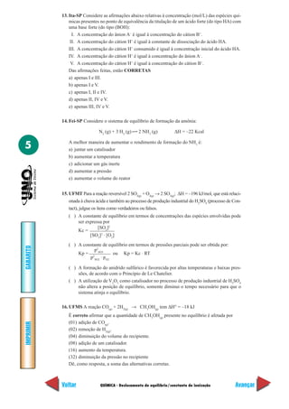 13. Ita-SP Considere as afirmações abaixo relativas à concentração (mol/L) das espécies quí-
               micas presentes no ponto de equivalência da titulação de um ácido forte (do tipo HA) com
               uma base forte (do tipo (BOH):
                 I. A concentração do ânion A– é igual à concentração do cátion B+.
                II. A concentração do cátion H+ é igual à constante de dissociação do ácido HA.
               III. A concentração do cátion H+ consumido é igual à concentração inicial do ácido HA.
               IV. A concentração do cátion H+ é igual à concentração do ânion A–.
                V. A concentração do cátion H+ é igual à concentração do cátion B+.
               Das afirmações feitas, estão CORRETAS
               a) apenas I e III.
               b) apenas I e V.
               c) apenas I, II e IV.
               d) apenas II, IV e V.
               e) apenas III, IV e V.

           14. Fei-SP Considere o sistema de equilíbrio de formação da amônia:

                               N2 (g) + 3 H2 (g)    2 NH3 (g)           ∆H = –22 Kcal


5             A melhor maneira de aumentar o rendimento de formação do NH3 é:
              a) juntar um catalisador
              b) aumentar a temperatura
              c) adicionar um gás inerte
              d) aumentar a pressão
              e) aumentar o volume do reator


           15. UFMT Para a reação reversível 2 SO2(g) + O2(g) → 2 SO3(g); ∆H = –196 kJ/mol, que está relaci-
              onada à chuva ácida e também ao processo de produção industrial do H2SO4 (processo de Con-
              tact), julgue os itens como verdadeiros ou falsos.
              ( ) A constante de equilíbrio em termos de concentrações das espécies envolvidas pode
                  ser expressa por
                            [SO2]2
                  Kc =
                        [SO3]2 ⋅ [O2]
              ( ) A constante de equilíbrio em termos de pressões parciais pode ser obtida por:
GABARITO




                         p2
                  Kp = 2 SO3       ou Kp = Kc ⋅ RT
                       p SO2 ⋅ pO2

              ( ) A formação do anidrido sulfúrico é favorecida por altas temperaturas e baixas pres-
                  sões, de acordo com o Princípio de Le Chatelier.
              ( ) A utilização de V2O5 como catalisador no processo de produção industrial de H2SO4
                  não altera a posição de equilíbrio, somente diminui o tempo necessário para que o
                  sistema atinja o equilíbrio.

           16. UFMS A reação CO(g) + 2H2(g) → CH3OH(g) tem ∆H° = –18 kJ
              É correto afirmar que a quantidade de CH3OH(g) presente no equilíbrio é afetada por
              (01) adição de CO(g).
IMPRIMIR




              (02) remoção de H2(g).
              (04) diminuição do volume do recipiente.
              (08) adição de um catalisador.
              (16) aumento da temperatura.
              (32) diminuição da pressão no recipiente
              Dê, como resposta, a soma das alternativas corretas.



           Voltar              QUÍMICA - Deslocamento de equilíbrio/constante de ionização              Avançar
 
