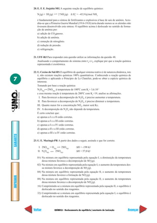 20. E. F. E. Itajubá-MG A seguinte reação de equilíbrio químico:

              N2(g) + 3H2(g)      2 NH3(g) ∆ Hfo = –45,9 kj/mol NH3

              é fundamental para a síntese de fertilizantes e explosivos à base de sais de amônio. Acre-
              dita-se que a Primeira Guerra Mundial (1914-1918) teria durado menos se os alemães não
              tivessem desenvolvido esta síntese. O equilíbrio acima é deslocado no sentido de forma-
              ção de amônia por:
              a) adição de CO2gasoso.
              b) adição de amônia.
              c) remoção de nitrogênio.
              d) redução de pressão.
              e) refrigeração.

           21. UFF-RJ Para responder esta questão utilize as informações da questão 48.
               Analisando o comportamento do sistema entre t4 e t5, explique por que a reação química
               representada é exotérmica.

           22. U. Caxias do Sul-RS O equilíbrio de qualquer sistema reativo é de natureza dinâmica, isto
               é, não existem reações químicas 100% quantitativas. Conhecendo a reação química de
7              equilíbrio e aplicando o Princípio de Le Chatelier, pode-se obter a espécie química de
               interesse.
               Tomando por base a reação química
               N2O4(g) 2NO2(g) à temperatura de 100ºC com Kc= 3,6.10-1
               e essa mesma reação à temperatura de 200ºC com Kc=19, analise as afirmações.
                 I. Para favorecer a decomposição do N2O4, é preciso aumentar a temperatura.
                II. Para favorecer a decomposição do N2O4, é preciso diminuir a temperatura.
               III. Quanto maior for a concentração NO2, maior será Kc.
               IV. A decomposição do N2O4 não depende da temperatura.
               É certo concluir que:
               a) apenas a I e a II estão corretas.
               b) apenas a I e a III estão corretas.
               c) apenas a I e a IV estão corretas.
               d) apenas a II e a III estão corretas.
               e) apenas a III e a IV estão corretas.
GABARITO




           23. U. E. Maringá-PR A partir dos dados a seguir, assinale o que for correto.

                I. 2SO2(g) + O2(g)  2SO3(g)         ∆H = -198 kJ
               II. N2O4(g)      2NO2(g)             ∆H = 57,0 kJ

              01) Na mistura em equilíbrio representada pela equação I, a diminuição da temperatura
                  dessa mistura favorece a decomposição de SO3(g).
              02) Na mistura em equilíbrio representada pela equação I, o aumento da temperatura des-
                  sa mistura favorece a decomposição de SO3(g).
              04) Na mistura em equilíbrio representada pela equação II, o aumento da temperatura
                  dessa mistura favorece a formação de NO2(g).
IMPRIMIR




              08) Na mistura em equilíbrio representada pela equação II, o aumento da temperatura
                  dessa mistura favorece a decomposição de NO2(g).
              16) Comprimindo-se a mistura em equilíbrio representada pela equação II, o equilíbrio é
                  deslocado no sentido dos reagentes.
              32) Comprimindo-se a mistura em equilíbrio representada pela equação I, o equilíbrio é
                  deslocado no sentido dos reagentes.




           Voltar              QUÍMICA - Deslocamento de equilíbrio/constante de ionização           Avançar
 