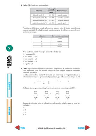 4. Unifor-CE Considere a seguinte tabela:

                                                               Faixa de pH
                                   Indicador                   de mudança          Mudança de cor
                                                                  de cor
                            violeta de metila (I)                   0,0 – 3,0       amarelo–violeta
                            alaranjado de metila (II)               3,3 – 4,6       vermelho–amarelo
                            vermelho de metila (III)                4,2 – 6,2       vermelho–amarelo
                            azul de bromotimol (IV)                 6,0 – 7,8       amarelo–azul


             Para saber o pH de uma solução adicionou-se a quatro tubos de ensaio contendo uma
             pequena quantidade da solução em cada um, algumas gotas de indicadores, anotando a cor
             resultante na solução.

                                        Indicador                         Cor resultante na solução
                                                I                                   violeta
                                               II                                  amarelo
                                               III                                  laranja
                                            IV                                     amarelo
2
             Pode-se afirmar, em relação ao pH da referida solução, que
             a) é menor que 3,0
             b) está entre 3,3 e 4,2
             c) está entre 4,6 e 6,0
             d) está entre 6,0 e 7,0
             e) é igual a 7,0

           5. UFRN O pH tem uma importância significativa nos processos de laboratório, da indústria
              e dos organismos vivos. Ele pode ser avaliado de forma simples, usando-se substâncias
              chamadas indicadores.
              O indicador ácido-base alaranjado de metila tem o intervalo de viragem (mudança de
              coloração) como o que se apresenta na figura a seguir, que indica a cor em função do pH:

                                    Vermelho                                       Amarelo
GABARITO




                              pH                     3,1        4,4



             As figuras abaixo apresentam soluções com as respectivas concentrações de OH–.


                                                                      >


                              10–5 M                       10–7 M               10–11 M            10–3 M
                                 I                           II                   III                IV


             Quando são colocadas gotas do indicador em cada uma das soluções, a que se torna ver-
             melha é a:
IMPRIMIR




             a) I
             b) II
             c) III
             d) IV




           Voltar                      QUÍMICA - Equilíbrio iônico da água (pH e pOH)                       Avançar
 