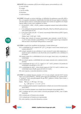 40. Fei-SP Pode-se aumentar o pH de uma solução aquosa, acrescentando-se a ela:
               a) suco de limão
               b) vinagre
               c) sal de cozinha
               d) amoníaco
               e) ácido muriático

           41. UFMT Utilizando as teorias ácido-base, as definições de parâmetros como pH, pOH e
               Kw e as equações matemáticas simplificadas derivadas das leis que regem as concentra-
               ções das espécies iônicas e moleculares presentes num sistema em equilíbrio em solução
               aquosa, julgue os itens como verdadeiros ou falsos.
               ( ) Os íons HCO3–, HSO3– e H2PO4– podem se comportar somente como ácidos de Bröns-
                    ted-Lowry.
               ( ) Uma adubação nitrogenada utilizando (NH4)2SO4, NH4Cl ou NH4NO3 pode provocar
                    uma acidificação do solo.
               ( ) Uma chuva ácida com pH = 4,7 possui concentração hidroxiliônica ([OH–]) igual a
                    5 x 10–10 mol/L.
                    (Dados: log2 = 0,30; log5 = 0,69).
               ( ) Dadas duas soluções de mesma concentração, uma contendo o ácido HA (Ka =

12                  1 x 10–4) e outra contendo o ácido HB (Ka = 1 x 10–9), pode-se prever que a solução de
                    HB terá maior concentração hidrogeniônica e menor pH.

           42. UFMS A respeito dos equilíbrios de dissolução, é correto afirmar que
               (01) a solubilidade de um composto (B+m)n(A–n)m em água é menor numa solução que já
                    contém cátions B+m.
               (02) solução saturada de uma substância A num solvente B, numa dada temperatura, é
                    aquela na qual a substância A não dissolvida está em equilíbrio com a substância A
                    na solução.
               (04) quanto menor for a solubilidade de um sal em água, maior será o seu produto de
                    solubilidade.
               (08) em solução aquosa, a solubilidade dos sais sempre aumenta com o aumento da tem-
                    peratura.
               (16) a solubilidade do Ag2S, a 25 °C, é igual a 4 x 10–17 mol/L, portanto o seu produto de
                    solubilidade corresponde a 2,56 x 10–51.
               (32) a solubilidade do AgC (s) numa solução aquosa de NaC 0,1 mol/L é inferior à sua
                    solubilidade numa solução aquosa de CaC 2 0,1 mol/L.
GABARITO




               Dê, como resposta, a soma das alternativas corretas.

           43. UFMS Um estudante desejava preparar 1,0 L de uma solução contendo 0,015 mol de
               NaC e 0,15 mol de Pb(NO3)2. Sabendo, pelas regras de solubilidade, que o cloreto de Pb2+
               é “insolúvel”, havia uma preocupação de que PbC 2 poderia se formar. Desse modo, é
               correto afirmar que
               Dados: PbCl2(s)         Pb2+(aq) + 2C –(aq)
                         Kps = [Pb ][C –]2 = 1,7 x 10–5 a 25 °C
                                  2+


               (01) o estudante poderia preparar tranqüilamente a solução sem receio de haver precipita-
                    ção de PbCl2.
               (02) caso se tentasse preparar essa solução haveria formação de precipitado PbCl2.
IMPRIMIR




               (04) o estudante não teria como avaliar se haveria precipitação de PbCl2 com os dados
                    fornecidos.
               (08) a solução que se formaria seria saturada.
               (16) a solução que se formaria seria supersaturada.
               Dê, como resposta, a soma das alternativas corretas.




           Voltar                     QUÍMICA - Equilíbrio iônico da água (pH e pOH)                   Avançar
 