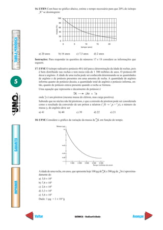 16. UFRN Com base no gráfico abaixo, estime o tempo necessário para que 20% do isótopo
                       z
                         XA se desintegrem:

                                              100

                                                  80




                                      massa (%)
                                                  60

                                                  40

                                                  20
TABELA PERIÓDICA




                                                   0
                                                       0           5             10             15         20
                                                                             tempo (ano)


                      a) 20 anos                  b) 16 anos            c) 7,5 anos        d) 2 anos

                   Instruções: Para responder às questões de números 17 e 18 considere as informações que
                   seguem.

                   17. UFSE O isótopo radioativo potássio-40 é útil para a determinação da idade de rochas, pois
                       é bem distribuído nas rochas e tem meia-vida de 1 300 milhões de anos. O potássio-40
                       decai a argônio. A idade de uma rocha pode ser conhecida deteminando-se as quantidades
                       de argônio e de potássio presentes em uma amostra de rocha. A quantidade de argônio
5                      informa quanto de potássio decaiu; a quantidade total de argônio e potássio informa, en-
                       tão, quanto de potássio estava presente quando a rocha se formou.
                       Uma equação que representa o decaimento do potássio é
                                                                   40             y         0
                                                   K         18 Ar + 1 e
                                                                   19
                              0
                      onde e é um pósitron (mesma massa do elétron, mas carga positiva).
                              1
                      Sabendo que no núcleo não há pósitrons, e que a emissão de pósitron pode ser considerada
                      como o resultado da conversão de um próton a nêutron (11H → 10n + 01e), o número de
                      massa y, do argônio deve ser
                      a) 41                       b) 40                 c) 39              d) 22              e) 21

                   18. UFSE Considere o gráfico da variação da massa de 40 K em função do tempo.
                                                                        19


                                        Massa (µg)
                                                        m
GABARITO




                                                       m/2



                                                       m/4

                                                       m/8


                                                               1 000     2 000   3 000   4 000   5 000
                                                                                          Tempo (milhões de anos)


                      A idade de uma rocha, em anos, que apresenta hoje 100 µg de 40 K e 500 µg de 18yAr é aproxima-
                                                                                  19
                      damente de:
                      a) 3,0 × 108
IMPRIMIR




                      b) 7,8 × 108
                      c) 2,6 × 109
                      d) 3,3 × 109
                      e) 5,8 × 109
                      Dado: 1 µg = 1 × 10–6g




                   Voltar                                              QUÍMICA - Radioatividade                       Avançar
 
