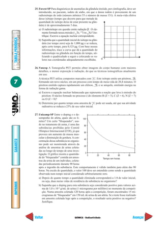 25. Fuvest-SP Para diagnósticos de anomalias da glândula tireóide, por cintilografia, deve ser
                       introduzido, no paciente, iodeto de sódio, em que o ânion iodeto é proveniente de um
                       radioisótopo do iodo (número atômico 53 e número de massa 131). A meia-vida efetiva
                       desse isótopo (tempo que decorre para que metade da
                       quantidade do isótopo deixe de estar presente na glân-
                       dula) é de aproximadamente 5 dias.
                       a) O radioisótopo em questão emite radiação β–. O ele-
                          mento formado nessa emissão é 52Te, 127I ou 54Xe? Jus-
                          tifique. Escreva a equação nuclear correspondente.
TABELA PERIÓDICA




                       b) Suponha que a quantidade inicial do isótopo na glân-
                          dula (no tempo zero) seja de 1,000 µg e se reduza,
                          após certo tempo, para 0,125 µg. Com base nessas
                          informações, trace a curva que dá a quantidade do
                          radioisótopo na glândula em função do tempo, uti-
                          lizando o quadriculado a seguir e colocando os va-
                          lores nas coordenadas adequadamente escolhidas.        0


                   26. Vunesp A Tomografia PET permite obter imagens do corpo humano com maiores
                       detalhes, e menor exposição à radiação, do que as técnicas tomográficas atualmente
                       em uso.
                       A técnica PET utiliza compostos marcados com 11C. Este isótopo emite um pósitron, +1β,
                                                                         6
                                                                                                             0


7                      formando um novo núcleo, em um processo com tempo de meia-vida de 20,4 minutos. O
                       pósitron emitido captura rapidamente um elétron, –10β, e se aniquila, emitindo energia na
                       forma de radiação gama.
                       a) Escreva a equação nuclear balanceada que representa a reação que leva à emissão do
                          pósition. O núcleo formado no processo é do elemento B (Z = 5), C (Z = 6), N (Z = 7)
                          ou O (Z = 8)?
                       b) Determine por quanto tempo uma amostra de 11C pode ser usada, até que sua atividade
                                                                        6
                          radioativa se reduza a 25% de seu valor inicial.

                   27. Unicamp-SP Entre o doping e o de-
                       sempenho do atleta, quais são os li- 100
                       mites? Um certo “bloqueador”, usa-
                       do no tratamento de asma, é uma das       80
                       substâncias proibidas pelo Comitê
                       Olímpico Internacional (COI), já que      60
                       provoca um aumento de massa mus-
                       cular e diminuição de gordura. A con-
                                                                 40
GABARITO




                       centração dessa substância no organis-
                       mo pode ser monitorada através da
                                                                 20
                       análise de amostras de urina coleta-
                       das ao longo do tempo de uma inves-
                                                                  0
                       tigação. O gráfico mostra a quantida-        0       20        40      60        80
                       de do “bloqueador” contida em amos-                        Tempo em horas
                       tras da urina de um indivíduo, coleta-
                       das periodicamente durante 90 horas
                       após a ingestão da substância. Este comportamento é válido também para além das 90
                       horas. Na escala de quantidade, o valor 100 deve ser entendido como sendo a quantidade
                       observada num tempo inicial considerado arbitrariamente zero.
                       a) Depois de quanto tempo a quantidade eliminada corresponderá a 1/4 do valor inicial,
                          ou seja, duas meias vidas de residência da substância no organismo?
IMPRIMIR




                       b) Suponha que o doping para esta substância seja considerado positivo para valores aci-
                          ma de 1,0 x 10–6 g/mL de urina (1 micrograma por mililitro) no momento da competi-
                          ção. Numa amostra coletada 120 horas após a competição, foram encontrados 15 mi-
                          crogramas de “bloqueador” em 150 mL de urina de um atleta. Se o teste fosse realizado
                          em amostra coletada logo após a competição, o resultado seria positivo ou negativo?
                          Justifique.




                   Voltar                               QUÍMICA - Radioatividade                              Avançar
 