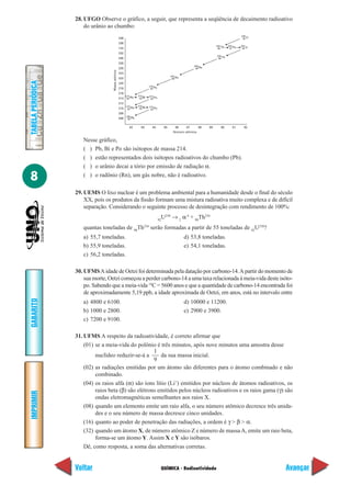 28. UFGO Observe o gráfico, a seguir, que representa a seqüência de decaimento radioativo
                       do urânio ao chumbo:
                                                                                                                                              238
                                                    238                                                                                        92 U

                                                    236
                                                                                                                            234      234      234
                                                    134                                                                      90 Th    91 Pa    92 U

                                                    232
                                                                                                                            230
                                                    230                                                                      90 Th

                                                    228
                                                                                                              226
                                                    226                                                        88 Ra




                                    Massa atômica
                                                    224
                                                                                               222
                                                    222                                         86 Rn
TABELA PERIÓDICA




                                                    220
                                                                            218
                                                    218                      84 Po

                                                    216
                                                          214      214      214
                                                    214    82 Pb    83 Bi    84 Po

                                                    212
                                                          210      210      210
                                                    210    82 Pb    83 Bi    84 Po
                                                    208
                                                          206
                                                    206    82 Pb


                                                             82      83       84          85      86     87       88   89      90       91      92
                                                                                                 Número atômica

                      Nesse gráfico,
                      ( ) Pb, Bi e Po são isótopos de massa 214.
                      ( ) estão representados dois isótopos radioativos do chumbo (Pb).
                      ( ) o urânio decai a tório por emissão de radiação α.

8                     ( ) o radônio (Rn), um gás nobre, não é radioativo.

                   29. UEMS O lixo nuclear é um problema ambiental para a humanidade desde o final do século
                       XX, pois os produtos da fissão formam uma mistura radioativa muito complexa e de difícil
                       separação. Considerando o seguinte processo de desintegração com rendimento de 100%:
                                                                                      U238 → 2 α 4 + 90Th234
                                                                                     92

                      quantas toneladas de 90Th234 serão formadas a partir de 55 toneladas de 92U238?
                      a) 55,7 toneladas.                                                                d) 53,8 toneladas.
                      b) 55,9 toneladas.                                                                e) 54,1 toneladas.
                      c) 56,2 toneladas.

                   30. UFMS A idade de Oetzi foi determinada pela datação por carbono-14. A partir do momento de
                       sua morte, Oetzi começou a perder carbono-14 a uma taxa relacionada à meia-vida deste isóto-
                       po. Sabendo que a meia-vida 14C = 5600 anos e que a quantidade de carbono-14 encontrada foi
                       de aproximadamente 5,19 ppb, a idade aproximada de Oetzi, em anos, está no intervalo entre
GABARITO




                      a) 4800 e 6100.                                                                   d) 10000 e 11200.
                      b) 1000 e 2800.                                                                   e) 2900 e 3900.
                      c) 7200 e 9100.

                   31. UFMS A respeito da radioatividade, é correto afirmar que
                       (01) se a meia-vida do polônio é três minutos, após nove minutos uma amostra desse
                                                      1
                            nuclídeo reduzir-se-á a       da sua massa inicial.
                                                      9
                       (02) as radiações emitidas por um átomo são diferentes para o átomo combinado e não
                            combinado.
                       (04) os raios alfa (α) são íons lítio (Li+) emitidos por núcleos de átomos radioativos, os
                            raios beta (β) são elétrons emitidos pelos núcleos radioativos e os raios gama (γ) são
IMPRIMIR




                            ondas eletromagnéticas semelhantes aos raios X.
                       (08) quando um elemento emite um raio alfa, o seu número atômico decresce três unida-
                            des e o seu número de massa decresce cinco unidades.
                       (16) quanto ao poder de penetração das radiações, a ordem é γ > β > α.
                       (32) quando um átomo X, de número atômico Z e número de massa A, emite um raio beta,
                            forma-se um átomo Y. Assim X e Y são isóbaros.
                       Dê, como resposta, a soma das alternativas corretas.


                   Voltar                                                             QUÍMICA - Radioatividade                                        Avançar
 