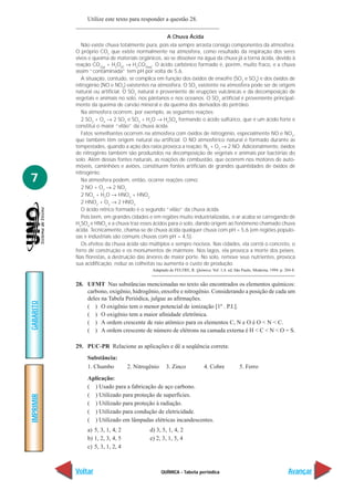 Utilize este texto para responder a questão 28.

                                                     A Chuva Ácida
              Não existe chuva totalmente pura, pois ela sempre arrasta consigo componentes da atmosfera.
           O próprio CO2 que existe normalmente na atmosfera, como resultado da respiração dos seres
           vivos e queima de materiais orgânicos, ao se dissolver na água da chuva já a torna ácida, devido à
           reação CO2(g) + H2O( ) → H2CO3(aq). O ácido carbônico formado é, porém, muito fraco, e a chuva
           assim “contaminada” tem pH por volta de 5,6.
              A situação, contudo, se complica em função dos óxidos de enxofre (SO2 e SO3) e dos óxidos de
           nitrogênio (NO e NO2) existentes na atmosfera. O SO3 existente na atmosfera pode ser de origem
           natural ou artificial. O SO2 natural é proveniente de erupções vulcânicas e da decomposição de
           vegetais e animais no solo, nos pântanos e nos oceanos. O SO2 artificial é proveniente principal-
           mente da queima de carvão mineral e da queima dos derivados do petróleo.
              Na atmosfera ocorrem, por exemplo, as seguintes reações:
              2 SO2 + O2 → 2 SO3 e SO3 + H2O → H2SO4 formando o ácido sulfúrico, que é um ácido forte e
           constitui o maior “vilão” da chuva ácida.
              Fatos semelhantes ocorrem na atmosfera com óxidos de nitrogênio, especialmente NO e NO2,
           que também têm origem natural ou artificial. O NO atmosférico natural é formado durante as
           tempestades, quando a ação dos raios provoca a reação: N2 + O2 → 2 NO. Adicionalmente, óxidos
           de nitrogênio também são produzidos na decomposição de vegetais e animais por bactérias do
           solo. Além dessas fontes naturais, as reações de combustão, que ocorrem nos motores de auto-
           móveis, caminhões e aviões, constituem fontes artificiais de grandes quantidades de óxidos de
           nitrogênio.
7             Na atmosfera podem, então, ocorrer reações como:
              2 NO + O2 → 2 NO2
              2 NO2 + H2O → HNO3 + HNO2
              2 HNO2 + O2 → 2 HNO3
              O ácido nítrico formado é o segundo “vilão” da chuva ácida.
              Pois bem, em grandes cidades e em regiões muito industrializadas, o ar acaba se carregando de
           H2SO4 e HNO3 e a chuva traz esses ácidos para o solo, dando origem ao fenômeno chamado chuva
           ácida. Tecnicamente, chama-se de chuva ácida qualquer chuva com pH = 5,6 (em regiões populo-
           sas e industriais são comuns chuvas com pH = 4,5).
              Os efeitos da chuva ácida são múltiplos e sempre nocivos. Nas cidades, ela corrói o concreto, o
           ferro de construção e os monumentos de mármore. Nos lagos, ela provoca a morte dos peixes.
           Nas florestas, a destruição das árvores de maior porte. No solo, remove seus nutrientes, provoca
           sua acidificação, reduz as colheitas ou aumenta o custo de produção.
                                             Adaptado de FELTRE, R. Química. Vol. 1,4. ed. São Paulo, Moderna, 1994. p. 284-8.


           28. UFMT Nas substâncias mencionadas no texto são encontrados os elementos químicos:
               carbono, oxigênio, hidrogênio, enxofre e nitrogênio. Considerando a posição de cada um
               deles na Tabela Periódica, julgue as afirmações.
GABARITO




               ( ) O oxigênio tem o menor potencial de ionização [1º . P.I.].
               ( ) O oxigênio tem a maior afinidade eletrônica.
               ( ) A ordem crescente de raio atômico para os elementos C, N e O é O < N < C.
               ( ) A ordem crescente de número de elétrons na camada externa é H < C < N < O = S.

           29. PUC-PR Relacione as aplicações e dê a seqüência correta:
                Substância:
                1. Chumbo          2. Nitrogênio     3. Zinco             4. Cobre            5. Ferro
                Aplicação:
                ( ) Usado para a fabricação de aço carbono.
                ( ) Utilizado para proteção de superfícies.
IMPRIMIR




                ( ) Utilizado para proteção à radiação.
                ( ) Utilizado para condução de eletricidade.
                ( ) Utilizado em lâmpadas elétricas incandescentes.
                a) 5, 3, 1, 4, 2            d) 3, 5, 1, 4, 2
                b) 1, 2, 3, 4, 5            e) 2, 3, 1, 5, 4
                c) 5, 3, 1, 2, 4



           Voltar                                  QUÍMICA - Tabela periódica                                             Avançar
 