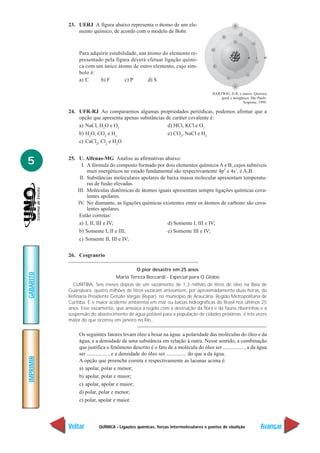 23. UERJ A figura abaixo representa o átomo de um ele-
               mento químico, de acordo com o modelo de Bohr.



                Para adquirir estabilidade, um átomo do elemento re-
                presentado pela figura deverá efetuar ligação quími-
                ca com um único átomo de outro elemento, cujo sím-
                bolo é:
                a) C     b) F        c) P      d) S

                                                                                    HARTWIG, D.R. e outros. Química
                                                                                        geral e inorgânica. São Paulo:
                                                                                                      Scipione, 1999.

           24. UFR-RJ Ao compararmos algumas propriedades periódicas, podemos afirmar que a
               opção que apresenta apenas substâncias de caráter covalente é:
               a) NaCl, H2O e O2                       d) HCl, KCl e O2
               b) H2O, CO2 e H2                        e) CO2, NaCl e H2
               c) CaCl2, Cl2 e H2O


5          25. U. Alfenas-MG Analise as afirmativas abaixo:
                 I. A fórmula do composto formado por dois elementos químicos A e B, cujos subníveis
                    mais energéticos no estado fundamental são respectivamente 4p5 e 4s1, é A3B.
                II. Substâncias moleculares apolares de baixa massa molecular apresentam temperatu-
                    ras de fusão elevadas.
               III. Moléculas diatômicas de átomos iguais apresentam sempre ligações químicas cova-
                    lentes apolares.
               IV. No diamante, as ligações químicas existentes entre os átomos de carbono são cova-
                    lentes apolares.
                Estão corretas:
                a) I, II, III e IV;                     d) Somente I, III e IV;
                b) Somente I, II e III;                 e) Somente III e IV;
                c) Somente II, III e IV;


           26. Cesgranrio

                                             O pior desastre em 25 anos
GABARITO




                                  Maria Tereza Boccardi - Especial para O Globo
             CURITIBA. Seis meses depois de um vazamento de 1,3 milhão de litros de óleo na Baia de
           Guanabara, quatro milhões de litros vazaram anteontem, por aproximadamente duas horas, da
           Refinaria Presidente Getúlio Vargas (Repar), no município de Araucária, Região Metropolitana de
           Curitiba. É o maior acidente ambiental em mar ou bacias hidrográficas do Brasil nos últimos 25
           anos. Esse vazamento, que ameaça a região com a destruição da flora e da fauna ribeirinhas e a
           suspensão do abastecimento de água potável para a população de cidades próximas, é três vezes
           maior do que ocorreu em janeiro no Rio...

                Os seguintes fatores levam óleo a boiar na água: a polaridade das moléculas do óleo e da
                água, e a densidade de uma substância em relação à outra. Nesse sentido, a combinação
                que justifica o fenômeno descrito é o fato de a molécula do óleo ser ............... , a da água
                ser ............... , e a densidade do óleo ser ............... do que a da água.
IMPRIMIR




                A opção que preenche correta e respectivamente as lacunas acima é:
                a) apolar, polar e menor;
                b) apolar, polar e maior;
                c) apolar, apolar e maior;
                d) polar, polar e menor;
                e) polar, apolar e maior.



           Voltar         QUÍMICA - Ligações químicas, forças intermoleculares e pontos de ebulição               Avançar
 