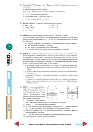 31. Mackenzie-SP Do hélio, que tem Z = 2 e pertence à família dos gases nobres, é correto
               afirmar que:
               a) possui camada de valência completa.
               b) da ligação entre seus átomos resultam moléculas de fórmula He2.
               c) está no 2º período da tabela periódica.
               d) é isoeletrônico do H1+, cujo átomo tem Z = 1.
               e) possui camada de valência incompleta.

           32. U.F. São Carlos-SP Apresentam somente ligações covalentes:
               a) NaCl e H2SO4.                    d) KNO3 e LiF.
               b) Mn2O3 e MgH2.                    e) LiOH e CsI.
               c) HCl e Cl2O3.


           33. UFGO Para responder a questão abaixo utilize (C) certo ou (E) errado.
               Nos últimos tempos, são freqüentes, em jornais e revistas, imagens que mostram imen-
               sas manchas de óleo flutuando em rios e no mar, provenientes de vazamentos de petró-
               leo. O petróleo:
               ( ) é insolúvel em água por ser constituído, principalmente, por substâncias polares;
               ( ) é uma mistura de carboidratos e proteínas;
7              ( ) é uma mistura com densidade maior que a da água;
               ( ) e a água não se misturam porque estão em estados físicos diferentes.

           34. UnB-DF Na atualidade, um trabalho essencial do químico consiste em sintetizar novos
               materiais a partir do conhecimento das estruturas químicas e físicas de seus componen-
               tes. O estudo da estrutura química dos materiais projetados permite prever as suas pro-
               priedades físicas e químicas mesmo antes de eles serem sintetizados em laboratório. Isso
               se deve à relação entre as interações atômicas e as propriedades macroscópicas dos ma-
               teriais. A respeito dessa relação, julgue os itens a seguir.
               ( ) Entre outros fatores, a estrutura química de solventes para compostos polares deve
                      apresentar átomos ligantes que tenham uma significativa diferença de eletronegati-
                      vidade.
               ( ) Devido à força elétrica entre os seus constituintes, os compostos iônicos geralmen-
                      te são gasosos.
               ( ) A ligação de hidrogênio é uma ligação química que ocorre apenas entre átomos de
                      hidrogênio.
               ( ) Um composto que tenha um átomo central com dois pares de elétrons não-compar-
GABARITO




                      tilhados e que seja unido a dois outros átomos apresentará uma configuração espa-
                      cial trigonal plana.

           35. UFMS A mistura octano, C8H18, so-
               lução aquosa de sulfato de cobre,
               CuSO4, e tetracloreto de carbono,
               CCl4, se apresenta em duas situa-
               ções: A, e após agitação, B. Consi-
               derando as duas situações, encontrar
               a(s) afirmativa(s) correta(s).
               01. As misturas A e B são heterogê-
                    neas e apresentam número de fases e de componentes diferentes.
IMPRIMIR




               02. Octano e CCl4 são compostos orgânicos apolares.
               04. As forças intermoleculares que atuam entre as moléculas de CCl4 e a solução aquosa
                    de CuSO4 são semelhantes às que atuam entre as moléculas de octano e CCl4.
               08. A solução aquosa de CuSO4 não se mistura com os líquidos octano e CCl4 porque
                    possui polaridades diferentes.
               16. CCl4 e octano se misturam apenas pelo fato de serem compostos orgânicos.
               Dê, como resposta, a soma das alternativas corretas.



           Voltar        QUÍMICA - Ligações químicas, forças intermoleculares e pontos de ebulição   Avançar
 