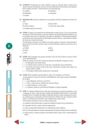 22. VUNESP O bicarbonato de sódio, NaHCO3, pode ser utilizado desde a limpeza dos
               dentes, feita por um dentista, até como um dos constituintes do fermento em pó químico
               para o preparo de bolos. Como fermento, este sal produz gás
               a) oxigêno.                               d) carbônico.
               b) hidrogênio.                            e) nitrogênio.
               c) metano.

           23. Mackenzie-SP Assinale a alternativa em que aparece um bom condutor de corrente elé-
               trica.
               a) Água                                d) Iodo sólido
               b) Cobre metálico                      e) Cloreto de sódio sólido
               c) Solução aquosa de sacarose

           24. UFMS O capim, item importante da alimentação do gado bovino, é rico em proteinato
               de potássio. Além de proteínas, o processo digestivo do gado disponibiliza potássio, que
               se acumula em excesso no organismo, devendo ser eliminado. A eliminação do potássio
               ocorre pela urina. Esse processo de eliminação consome cloreto, o que justifica a adição
               de sal grosso à dieta dos animais.
               Um fazendeiro alimentou seu rebanho com muito capim e sal grosso. Equacionando o
               processo descrito acima, conclui-se que o animal eliminará o potássio em excesso sob a
5              forma de:
               a) NaOH.                                  d) KC
               b) NaC .                                  e) KOH.
               c) K2S

           25. UFMT Para responder esta questão consulte o texto de chuva ácida no exercício 28 do
               tema Tabela Periódica.
               Ainda em relação aos mesmos elementos químicos da Questão 28 julgue os itens.
               ( ) O hidrogênio não forma óxidos.
               ( ) O carbono forma somente um óxido que é classificado como óxido básico.
               ( ) O enxofre forma dois óxidos ácidos que, dissolvidos em água, dão origem aos
                    ânions sulfito e sulfato.
               ( ) O nitrogênio forma óxidos ácidos pois é um ametal.

           26. UFGO Para responder a questão abaixo, utilize (V) verdadeiro ou (F) falso.
               A vida aquática só é possível, devido à solubilidade de vários gases na água. Borbulhan-
GABARITO




               do na água,
               ( ) o gás hidrogênio, forma-se o íon H3O+;
               ( ) o SO2, o meio torna-se condutor de corrente elétrica;
               ( ) o ácido clorídrico, ocorre reação;
               ( ) o oxigênio, forma-se o peróxido de hidrogênio ou água oxigenada.

           27. UFPI As modernas fábricas têm usado novas tecnologias na pintura automotiva, como
               o emprego de tintas a base de água, também denominadas hidrossolúveis. O principal
               resultado disso é a redução do impacto ambiental, devido à menor emanação de solven-
               tes, produtos que, na atmosfera, formam dióxido de carbono-CO2 que aumenta o efeito
               estufa, e o dióxido de enxofre-SO2, que contribui para a chuva ácida.
               Com relação a afirmativa acima, é correto afirmar que:
IMPRIMIR




               a) a pintura é uma barreira para a reação de redução do metal com ar atmosférico;
               b) a formação do CO2 é maior a baixas temperaturas;
               c) o SO2 em atmosfera úmida provoca a formação de ácido sulfúrico;
               d) CO2 e SO2 apresentam as mesmas características de forças de atração entre as moléculas;
               e) quanto maior o volume de água na tinta hidrossolúvel, maior será a concentração do
                  soluto.




           Voltar                          QUÍMICA - Compostos inorgânicos                            Avançar
 