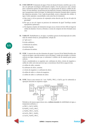 53. UNICAMP-SP O tratamento da água é fruto do desenvolvimento científico que se tra-
               duz em aplicação tecnológica relativamente simples. Um dos processos mais comuns
               para o tratamento químico da água utiliza cal virgem (óxido de cálcio) e sulfato de alu-
               mínio. Os íons alumínio, em presença de íons hidroxila, formam o hidróxido de alumínio
               que é pouquíssimo solúvel em água. Ao hidróxido de alumínio formado adere a maioria
               das impurezas presentes. Com a ação da gravidade, ocorre a deposição dos sólidos. A
               água é então separada e encaminhada a uma outra fase de tratamento.
               a) Que nome se dá ao processo de separação acima descrito que faz uso da ação da
                  gravidade?
               b) Por que se usa cal virgem no processo de tratamento da água? Justifique usando
                  equação(ões) química(s).
               c) Em algumas estações de tratamento de água usa-se cloreto de ferro (III) em lugar de
                  sulfato de alumínio. Escreva a fórmula e o nome do composto de ferro formado nesse
                  caso.


           54. Unifor-CE Borbulhando-se, em água, os produtos gasosos da decomposição do carba-
               mato de amônio forma-se, principalmente, solução de:
               a) “gelo seco”;
               b) ácido carbônico;
               c) hidróxido de amônio;
11             d) amônia líquida;
               e) carbonato de amônio.

           55. UFSE A maioria dos sais dos elementos do grupo 1 (exceto H) da Tabela Periódica são
               solúveis em água, o que não acontece com os do grupo 2, sendo, por exemplo, os cloretos
               solúveis em água, enquanto que os carbonatos e sulfatos são de maneira geral, pouco
               solúveis.
               Assim, considerando-se os seguintes sais: carbonato de cálcio, cloreto de magnésio e
               sulfato de sódio seria mais provável que se encontrasse dissolvido na água do mar,
               a) sulfato de sódio, somente;
               b) carbonato de cálcio, somente;
               c) cloreto de magnésio e o carbonato de cálcio;
               d) sulfato de sódio e o cloreto de magnésio;
               e) sulfato de sódio e o carbonato de cálcio.
GABARITO




           56. UFSE Tem-se uma mistura de 3 sais: NaNO3, PbCl2 e CaCO3 que foi submetida as
               operações descritas no esquema a seguir.
IMPRIMIR




               Partindo-se de massas iguais desses sais, a ordem crescente de solubilidade em água, a
               temperatura ambiente, e:
               a) PbC 2, CaCO3 NaNO3
               b) NaNO3, CaCO3, PbC      2

               c) NaNO3, PbC 2, CaCO3
               d) CaCO3, PbC 2, NaNO3
               e) CaCO3, NaNO3, PbC      2




           Voltar                            QUÍMICA - Compostos inorgânicos                        Avançar
 