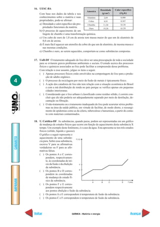 16. UESC-BA                                                     Densidade   Calor específico
                                                           Amostra
               Com base nos dados da tabela e nos                           (g/cm3)        (J/g.K)
               conhecimentos sobre a matéria e suas         Alumínio       2,69           0,900
               propriedades, pode-se afirmar:                Cobre         8,93           0,387
               a) Densidade e calor específico são pro-     Chumbo        11,30           0,128
                  priedades funcionais da matéria.            Ouro        19,30           0,129
               b) O processo de aquecimento de um
                  lingote de chumbo é uma transformação química.
               c) Um cubo de ouro de 1,0 cm de aresta tem massa maior do que um de alumínio de
                  8,0 cm de aresta.
               d) É mais fácil aquecer um utensílio de cobre do que um de alumínio, de mesma massa e
                  nas mesmas condições.
               e) Chumbo e ouro, ao serem aquecidos, comportam-se como substâncias compostas.


           17. UnB-DF O tratamento adequado do lixo deve ser uma preocupação de toda a sociedade
               para se evitarem graves problemas ambientais e sociais. O estudo acerca dos processos
               físicos e químicos associados ao lixo pode facilitar a compreensão desse problema.
               Com relação a esse assunto, julgue os itens a seguir.
               ( ) Apenas processos físicos estão envolvidos na compostagem do lixo para a produ-
                     ção de adubo orgânico.
4              ( ) O processo de reciclagem por meio da fusão de metais é tipicamente físico.
               ( ) A ação dos catadores de lixo não tem relação com a situação econômica do Brasil
                     e com a má distribuição de renda no país porque se verifica apenas em pequenas
                     cidades interioranas.
               ( ) Considerando que o lixo urbano é classificado como resíduo sólido, é correto con-
                     cluir que ele não poderia ser adequadamente separado por meio de destilação, de-
                     cantação ou filtração.
               ( ) O não-tratamento ou o tratamento inadequado do lixo pode acarretar sérios proble-
                     mas na área da saúde pública, em virtude de facilitar, de modo direto, o ressurgi-
                     mento de epidemias como as da cólera, tuberculose e hanseníase, a partir do conta-
                     to com materiais contaminados.

           18. U. Católica-DF As substâncias, quando puras, podem ser representadas em um gráfico
               de mudança de estados físicos que ocorre em função do aquecimento desta substância X
               tempo. Um exemplo deste fenômeno, é o caso da água. Esta apresenta-se nos três estados
               físicos (sólido, líquido e gasoso).
               O gráfico a seguir representa o
GABARITO




               aquecimento de uma substân-
               cia pura. Sobre essa substância,
               escreva V para as afirmativas
               verdadeiras ou F para as afir-
               mativas falsas.
               ( ) Os pontos A e C corres-
                     pondem, respectivamen-
                     te, às coordenadas de iní-
                     cio da fusão e da ebulição
                     da substância.
               ( ) Os pontos B e D corres-
                     pondem às coordenadas
                     de mudança de estado fí-
IMPRIMIR




                     sico da substância.
               ( ) Os pontos F e E corres-
                     pondem respectivamente
                     aos pontos ebulição e fusão da substância.
               ( ) Os pontos A e E correspondem à temperatura de fusão da substância.
               ( ) Os pontos C e F correspondem à temperatura de fusão da substância.




           Voltar                            QUÍMICA - Matéria e energia                             Avançar
 
