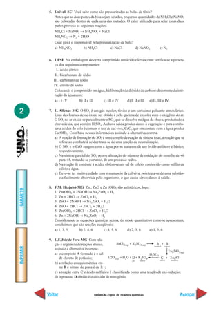 5. Univali-SC Você sabe como são pressurizadas as bolas de tênis?
               Antes que as duas partes da bola sejam seladas, pequenas quantidades de NH4Cl e NaNO2
               são colocadas dentro de cada uma das metades. O calor utilizado para selar essas duas
               partes provoca as seguintes reações:
               NH4Cl + NaNO2 → NH4NO2 + NaCl
               NH4NO2 → N2 + 2H2O
               Qual gás é o responsável pela pressurização da bola?
               a) NH4NO2          b) NH4Cl          c) NaCl         d) NaNO2         e) N2


            6. UFSE Na embalagem de certo comprimido antiácido efervescente verifica-se a presen-
                ça dos seguintes componentes:
                 I. acido cítrico
                II. bicarbonato de sódio
               III. carbonato de sódio
               IV. citrato de sódio
                Colocando o comprimido em água, há liberação de dióxido de carbono decorrente da inte-
                ração da água com:
                a) I e IV         b) II e III c) III e IV      d) I, II e III e) II, III e IV


2           7. U. Alfenas-MG O SO2 é um gás incolor, tóxico e um seríssimo poluente atmosférico.
               Uma das formas desse óxido ser obtido é pela queima de enxofre com o oxigênio do ar.
               O SO2 no ar oxida-se parcialmente a SO3 que se dissolve na água da chuva, produzindo a
               chuva ácida, que contém H2SO4. A chuva ácida produz danos à vegetação e para comba-
               ter a acidez do solo é comum o uso de cal viva, CaO, que em contato com a água produz
               Ca(OH)2. Com base nessas informações assinale a alternativa correta.
               a) A reação de formação do SO2 é um exemplo de reação de síntese total, a reação que se
                  refere ao combate à acidez trata-se de uma reação de neutralização.
               b) O SO3 e o CaO reagem com a água por se tratarem de um óxido anfótero e básico,
                  respectivamente.
               c) Na síntese parcial do SO3 ocorre alteração do número de oxidação do enxofre de +6
                  para +4, tratando-se portanto, de um processo redox.
               d) Na reação de combate à acidez obtém-se um sal de cálcio, conhecido como sulfito de
                  cálcio e água.
               e) Deve-se ter muito cuidado com o manuseio da cal viva, pois trata-se de uma substân-
                  cia facilmente absorvida pelo organismo, o que causa sérios danos à saúde.

            8. F.M. IItajubá-MG Zn , ZnO e Zn (OH)2 são anfotéricos, logo:
GABARITO




               1. Zn(OH)2 + 2NaOH → Na2ZnO2 + H2
               2. Zn + 2HCl → ZnCl2 + H2
               3. ZnO + 2NaOH → Na2ZnO2 + H2O
               4. ZnO + 2HCl → ZnCl2 + 2H2O
               5. Zn(OH)2 + 2HCl → ZnCl2 + H2O
               6. Zn + 2NaOH → Na2ZnO2 + H2
               Considerando as equações químicas acima, do modo quantitativo como se apresentam,
               concluímos que são reações exeqüíveis:
               a) 1, 3, 5     b) 2, 4, 6      c) 4, 5, 6    d) 2, 3, 6     e) 1, 5, 6

            9. U.F. Juiz de Fora-MG Com rela-
               ção à seqüência de reações abaixo,
IMPRIMIR




               assinale a alternativa incorreta:
               a) o composto A formado é o sal
                  de cloreto de potássio;
               b) a relação estequiométrica en-
                  tre B e nitrato de prata é de 1:1;
               c) a reação entre C e ácido sulfúrico é classificada como uma reação de oxi-redução;
               d) o produto D obtido é o dióxido de nitrogênio.



           Voltar                        QUÍMICA - Tipos de reações químicas                       Avançar
 