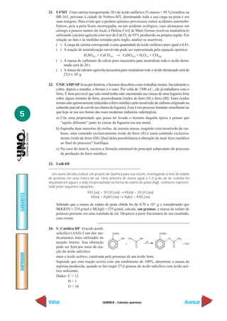 21. UFMT Uma carreta transportando 20 t de ácido sulfúrico (% massa = 98 %) tombou na
               BR-163, próximo à cidade de Nobres-MT, derramando toda a sua carga na pista e em
               suas margens. Para evitar que o produto químico provocasse outros acidentes automobi-
               lísticos, pois a pista ficara escorregadia, ou um acidente ecológico, caso alcançasse um
               córrego a poucos metros do local, a Defesa Civil de Mato Grosso resolveu neutralizá-lo
               utilizando calcário agrícola com teor de CaCO3 de 85% produzido na própria região. Em
               relação ao fato e às medidas tomadas pelo órgão, analise as assertivas.
               ( ) A carga da carreta corresponde a uma quantidade de ácido sulfúrico puro igual a 0,4 t.
               ( ) A reação de neutralização envolvida pode ser representada pela equação química:
                                   H2SO4(1) + CaCO3(s) → CaSO4(s) + H2O(1) + CO2(g)
               ( ) A massa de carbonato de cálcio puro necessária para neutralizar todo o ácido derra-
                     mado será de 20 t.
               ( ) A massa de calcário agrícola necessária para neutralizar todo o ácido derramado será de
                     23,5 x 103 g.

           22. UNICAMP-SP Já na pré-história, o homem descobriu como trabalhar metais. Inicialmente o
               cobre, depois o estanho, o bronze e o ouro. Por votla de 1500 a.C., ele já trabalhava com o
               ferro. É bem provável que este metal tenha sido encontrado nas cinzas de uma fogueira feita
               sobre algum minério de ferro, possivelmente óxidos de ferro (II) e ferro (III). Estes óxidos
               teriam sido quimicamente reduzidos a ferro metálico pelo monóxido de carbono originado na
               cobustão parcial do carvão na chama da fogueira. Esse é um processo bastante semelhante ao

5              que hoje se usa nos fornos das mais modernas indústrias siderúrgicas.
                a) Cite uma propriedade que possa ter levado o homem daquela época a pensar que
                   “aquilo diferente” junto às cinzas da fogueira era um metal.
                b) Suponha duas amostras de rochas, de mesma massa, reagindo com monóxido de car-
                   bono, uma contendo exclusivamente óxido de ferro (II) e outra contendo exclusiva-
                   mente óxido de ferro (III). Qual delas possibilitaria a obtenção de mais ferro metálico
                   ao final do processo? Justifique.
                c) No caso do item b, escreva a fórmula estrutural do principal subproduto do processo
                   de produção do ferro metálico.

           23. UnB-DF

             Um aluno decidiu realizar um projeto de Química para sua escola, investigando o teor de iodato
           de potássio em uma marca de sal. Uma amostra de massa igual a 1,0 g do sal de cozinha foi
           dissolvida em água e o iodo foi precipitado na forma de iodeto de prata (AgI), conforme represen-
           tado pelas seguintes equações:
                                     KIO3(aq) + 3H2SO3(aq) → KI(aq) + 3H2SO4(aq)
GABARITO




                                       KI(aq) + AgNO3(aq) → AgI(s) + KNO3(aq)

                Sabendo que a massa de iodeto de prata obtida foi de 4,70 x 10-5 g e considerando que
                M(KIO3) = 214 g/mol e M(AgI) = 235 g/mol, calcule, em gramas, a massa de iodato de
                potássio presente em uma tonelada de sal. Despreze a parte fracionária de seu resultado,
                caso exista.

           24. U. Católica-DF O ácido acetil-
               salicílico (AAS) é um dos me-
               dicamentos mais utilizados no
               mundo inteiro. Sua obtenção
               pode ser feita por meio da rea-
               ção do ácido salicilíco
IMPRIMIR




               mais o ácido acético, catalisada pela presença de um ácido forte.
               Supondo que esta reação ocorra com um rendimento de 100%, determine a massa da
               aspirina produzida, quando se faz reagir 27,6 gramas do ácido salicilíco com ácido acé-
               tico suficiente.
               Dados: C = 12
                        H=1
                        O = 16



           Voltar                               QUÍMICA - Cálculos químicos                             Avançar
 
