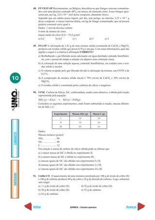 48. FUVEST-SP Recentemente, na Bélgica, descobriu-se que frangos estavam contamina-
               dos com uma dioxina contendo 44%, em massa, do elemento cloro. Esses frangos apre-
               sentavam, por kg, 2,0 x 10–13 mol desse composto, altamente tóxico.
               Supondo que um adulto possa ingerir, por dia, sem perigo, no máximo 3,23 x 10–11 g
               desse composto, a massa máxima diária, em kg de frango contaminado, que tal pessoa
               poderia consumir seria igual a:
               Dados: 1 mol da dioxina contém
               4 mols de átomos de cloro.
               massa molar do cloro (Cl) = 35,5 g/mol
               a) 0,2          b) 0,5           c) 1           d) 2           e) 3

           49. ITA-SP A calcinação de 1,42 g de uma mistura sólida constituída de CaCO3 e MgCO3
               produziu um resíduo sólido que pesou 0,76 g e um gás. Com estas informações, qual das
               opções a seguir é a relativa à afirmação CORRETA?
               a) Borbulhando o gás liberado nesta calcinação em água destilada contendo fenolftaleí-
                  na, com o passar do tempo a solução irá adquirir uma coloração rósea.
               b) A coloração de uma solução aquosa, contendo fenolftaleína, em contato com o resí-
                  duo sólido é incolor.
               c) O volume ocupado pelo gás liberado devido à calcinação da mistura, nas CNTP, é de
                  0,37 L.
10             d) A composição da mistura sólida inicial é 70% (m/m) de CaCO3 e 30% (m/m) de
                  MgCO3.
               e) O resíduo sólido é constituído pelos carbetos de cálcio e magnésio.

           50. UFSE Carbeto de Silício, SiC, carborundum, usado como abrasivo, é obtido pela reação
               representada pela equação:
               SiO2 (s) + 3C(s) → SiC(s) + 2CO(g)
               Considere os seguintes experimentos, onde foram submetidas à reação, massas diferen-
               tes de SiO2 e C:

                              Experimento      Massas SiO2 (g)      Massa C (g)
                                      I               3,0                  2,0

                                     II               3,0                  4,0

                                     III              4,0                  2,4

               Dados:
GABARITO




               Massas molares (g/mol)
               SiO2 ................................. 60
               SiC .................... 40
               C ....................... 12
               Em relação à massa de carbeto de silício obtida pode-se afirmar que:
               a) a maior massa de SiC é obtida no experimento II;
               b) a menor massa de SiC é obtida no experimento III;
               c) massas iguais de SiC são obtidas nos experimentos I e II;
               d) massas iguais de SiC são obtidas nos experimentos I e III;
               e) massas iguais de SiC são obtidas nos experimentos II e III.
IMPRIMIR




           51. Unifor-CE O aquecimento de uma mistura constituída por 100 g de óxido de cobre (II)
               e 100 g de carbono produziu 80 g de cobre e 28 g de dióxido de carbono. Logo, sobraram
               sem reagir:
               a) 11 g de óxido de cobre (II).          d) 92 g de óxido de cobre (II).
               b) 20 g de óxido de cobre (II).          e) 92 g de carbono.
               c) 83 g de carbono.




           Voltar                            QUÍMICA - Cálculos químicos                          Avançar
 