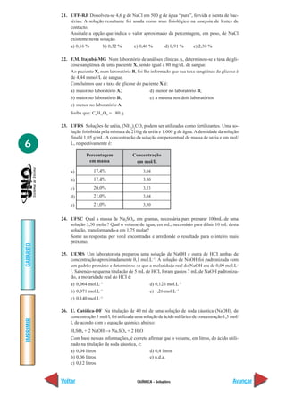 21. UFF-RJ Dissolveu-se 4,6 g de NaCl em 500 g de água “pura”, fervida e isenta de bac-
               térias. A solução resultante foi usada como soro fisiológico na assepsia de lentes de
               contacto.
               Assinale a opção que indica o valor aproximado da percentagem, em peso, de NaCl
               existente nesta solução.
               a) 0,16 %        b) 0,32 %       c) 0,46 %     d) 0,91 %      e) 2,30 %

           22. F.M. Itajubá-MG Num laboratório de análises clínicas A, determinou-se a taxa de gli-
               cose sangüínea de uma paciente X, sendo igual a 80 mg/dL de sangue.
               Ao paciente X, num laboratório B, foi lhe informado que sua taxa sangüínea de glicose é
               de 4,44 mmol/L de sangue.
               Concluímos que a taxa de glicose do paciente X é:
               a) maior no laboratório A;               d) menor no laboratório B;
               b) maior no laboratório B;               e) a mesma nos dois laboratórios.
               c) menor no laboratório A;
                Saiba que: C6H12O6 = 180 g

           23. UFRS Soluções de uréia, (NH2)2CO, podem ser utilizadas como fertilizantes. Uma so-
               lução foi obtida pela mistura de 210 g de uréia e 1.000 g de água. A densidade da solução
               final é 1,05 g/mL. A concentração da solução em percentual de massa de uréia e em mol/
6              L, respectivamente é:

                        Percentagem              Concentração
                         em massa                 em mol/L

                a)          17,4%                     3,04

                b)          17,4%                     3,50

                c)          20,0%                     3,33

                d)          21,0%                     3,04

                e)          21,0%                     3,50


           24. UFSC Qual a massa de Na2SO4, em gramas, necessária para preparar 100mL de uma
               solução 3,50 molar? Qual o volume de água, em mL, necessário para diluir 10 mL desta
               solução, transformando-a em 1,75 molar?
               Some as respostas por você encontradas e arredonde o resultado para o inteiro mais
               próximo.
GABARITO




           25. UEMS Um laboratorista preparou uma solução de NaOH e outra de HCI ambas de
               concentração aproximadamente 0,1 mol.L–1. A solução de NaOH foi padronizada com
               um padrão primário e determinou-se que a molaridade real do NaOH era de 0,09 mol.L–
               1
                . Sabendo-se que na titulação de 5 mL de HCI, foram gastos 7 mL de NaOH padroniza-
               do, a molaridade real do HCI é:
               a) 0,064 mol.L–1                         d) 0,126 mol.L–1
               b) 0,071 mol.L–1                         e) 1,26 mol.L–1
               c) 0,140 mol.L–1

           26. U. Católica-DF Na titulação de 40 ml de uma solução de soda cáustica (NaOH), de
               concentração 3 mol/l, foi utilizada uma solução de ácido sulfúrico de concentração 1,5 mol/
IMPRIMIR




               l, de acordo com a equação química abaixo:
                H2SO4 + 2 NaOH → Na2SO4 + 2 H2O
                Com base nessas informações, é correto afirmar que o volume, em litros, do ácido utili-
                zado na titulação da soda cáustica, é:
                a) 0,04 litros                          d) 0,4 litros
                b) 0,06 litros                          e) n.d.a.
                c) 0,12 litros


           Voltar                                  QUÍMICA - Soluções                                  Avançar
 