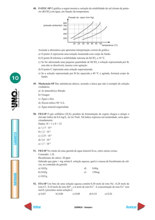 48. FATEC-SP O gráfico a seguir mostra a variação da solubilidade do sal clorato de potás-
               sio (KClO3) em água, em função da temperatura:

                                              Pressão de vapor (mm Hg)

                                        800
                    (pressão ambiente)= 760
                                       600

                                       400

                                       200

                                                  20   25   30   35 40 45   50
                                                                                 temperatura (°C)

               Assinale a alternativa que apresenta interpretação correta do gráfico.
               a) O ponto A representa uma solução insaturada com corpo de fundo.
               b) O ponto B informa a solubilidade máxima do KClO3 a 10 °C.
               c) Se for adicionada uma pequena quantidade de KClO3 à solução representada por B,
                  esta não se dissolverá, mesmo com agitação.
               d) O ponto C representa uma solução supersaturada.
               e) Se a solução representada por B for aquecida a 40 °C e agitada, formará corpo de

10                fundo.

           49. Mackenzie-SP Das substâncias abaixo, assinale a única que não é exemplo de solução
               verdadeira.
               a) Ar atmosférico filtrado
               b) Vinagre
               c) Água e óleo
               d) Álcool etílico 94° G.L.
               e) Água mineral engarrafada

           50. FEI-SP O gás sulfídrico (H2S), produto da fermentação do esgoto chegou a atingir o
               elevado índice de 0,4 mg/L, no rio Tietê. Tal índice expresso em molaridade, seria apro-
               ximadamente:
               Dados: H = 1 e S = 32
               a) 1,17 · 10–5
               b) 1,2 · 10–4
GABARITO




               c) 2,35 · 10–5
               d) 3,4 · 10–4
               e) 1,7 · 10–4

           51. FEI-SP No rótulo de uma garrafa de água mineral lê-se, entre outras coisas:
               Conteúdo: 1,5L
               Bicarbonato de cálcio: 20 ppm
               Sabendo que ppm = mg soluto/L solução aquosa, qual é a massa de bicarbonato de cál-
               cio, no conteúdo da garrafa:
               a) 0,03g                                 d)      0,06g
               b) 0,02g                                 e)      150mg
IMPRIMIR




               c) 0,01g

           52. ITA-SP Um litro de uma solução aquosa contém 0,30 mols de íons Na+, 0,28 mols de
               íons Cl–, 0,10 mols de íons SO2–4 e x mols de íons Fe3+. A concentração de íons Fe3+ (em
               mol/L) presentes nesta solução é
               a) 0,03          b) 0,06          c) 0,08         d) 0,18        e) 0,26




           Voltar                                  QUÍMICA - Soluções                               Avançar
 