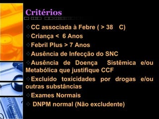 Critérios
CC associada à Febre ( > 38 C)
Criança < 6 Anos
Febril Plus > 7 Anos
Ausência de Infecção do SNC
Ausência de Doença Sistêmica e/ou
Metabólica que justifique CCF
Excluído toxicidades por drogas e/ou
outras substâncias
Exames Normais
 DNPM normal (Não excludente)
 