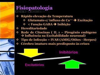 Fisiopatologia
 Rápido elevação da Temperatura
 Glutamato c/ influxo de Ca++  Excitação
 < Função GABA  Inibição
 Hereditariedade
 Rede de Citocinas ( IL 1 – Pirogênio endógeno
 Influência na Excitabilidade neuronal)
 Tipo de Infecção = IVAS (AMIG/Otites - Herpes)
 Cérebro imaturo mais predisposto às crises
Inibitórios
Excitatórios
 