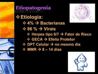 Etiopatogenia
Etiologia:
 4%  Bacterianas
 86 %  Virais
 Herpes tipo 6/7  Fator de Risco
 GECA  Efeito Protetor
 DPT Celular  no mesmo dia
 MMR  8 – 14 dias
 