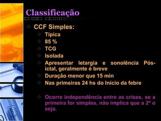 Classificação
 CCF Simples:
 Típica
 85 %
 TCG
 Isolada
 Apresentar letargia e sonolência Pós-
ictal, geralmente é breve
 Duração menor que 15 min
 Nas primeiras 24 hs do Início da febre
 Ocorre independência entre as crises, se a
primeira for simples, não implica que a 2ª o
seja.
 
