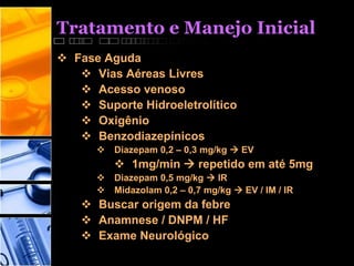 Tratamento e Manejo Inicial
 Fase Aguda
 Vias Aéreas Livres
 Acesso venoso
 Suporte Hidroeletrolítico
 Oxigênio
 Benzodiazepínicos
 Diazepam 0,2 – 0,3 mg/kg  EV
 1mg/min  repetido em até 5mg
 Diazepam 0,5 mg/kg  IR
 Midazolam 0,2 – 0,7 mg/kg  EV / IM / IR
 Buscar origem da febre
 Anamnese / DNPM / HF
 Exame Neurológico
 