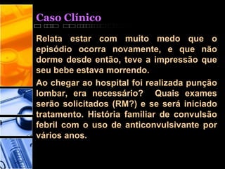 Caso Clínico
Relata estar com muito medo que o
episódio ocorra novamente, e que não
dorme desde então, teve a impressão que
seu bebe estava morrendo.
Ao chegar ao hospital foi realizada punção
lombar, era necessário? Quais exames
serão solicitados (RM?) e se será iniciado
tratamento. História familiar de convulsão
febril com o uso de anticonvulsivante por
vários anos.
 